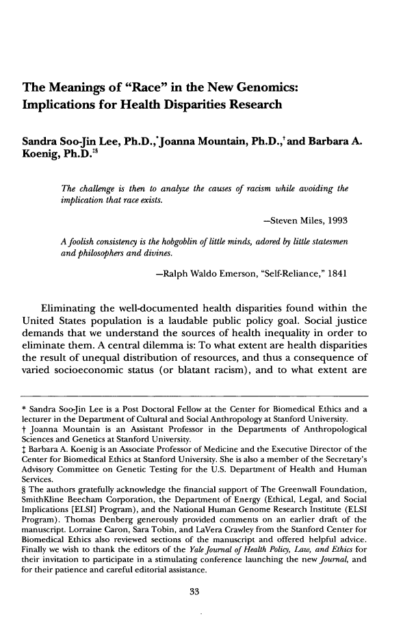 handle is hein.journals/yjhple1 and id is 37 raw text is: The Meanings of Race in the New Genomics:
Implications for Health Disparities Research
Sandra Soo-Jin Lee, Ph.D.,'Joanna Mountain, Ph.D.,t and Barbara A.
Koenig, Ph.D.
The challenge is then to analyze the causes of racism while avoiding the
implication that race exists.
-Steven Miles, 1993
A foolish consistency is the hobgoblin of little minds, adored by little statesmen
and philosophers and divines.
-Ralph Waldo Emerson, Self-Reliance, 1841
Eliminating the well-documented health disparities found within the
United States population is a laudable public policy goal. Social justice
demands that we understand the sources of health inequality in order to
eliminate them. A central dilemma is: To what extent are health disparities
the result of unequal distribution of resources, and thus a consequence of
varied socioeconomic status (or blatant racism), and to what extent are
* Sandra Soo-Jin Lee is a Post Doctoral Fellow at the Center for Biomedical Ethics and a
lecturer in the Department of Cultural and Social Anthropology at Stanford University.
t Joanna Mountain is an Assistant Professor in the Departments of Anthropological
Sciences and Genetics at Stanford University.
t Barbara A. Koenig is an Associate Professor of Medicine and the Executive Director of the
Center for Biomedical Ethics at Stanford University. She is also a member of the Secretary's
Advisory Committee on Genetic Testing for the U.S. Department of Health and Human
Services.
§ The authors gratefully acknowledge the financial support of The Greenwall Foundation,
SmithKline Beecham Corporation, the Department of Energy (Ethical, Legal, and Social
Implications [ELSI] Program), and the National Human Genome Research Institute (ELSI
Program). Thomas Denberg generously provided comments on an earlier draft of the
manuscript. Lorraine Caron, Sara Tobin, and LaVera Crawley from the Stanford Center for
Biomedical Ethics also reviewed sections of the manuscript and offered helpful advice.
Finally we wish to thank the editors of the Yale Journal of Health Policy, Law, and Ethics for
their invitation to participate in a stimulating conference launching the new Journal, and
for their patience and careful editorial assistance.


