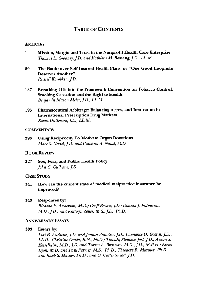 handle is hein.journals/yjhple5 and id is 1 raw text is: TABLE OF CONTENTS

ARTICLES
1    Mission, Margin and Trust in the Nonprofit Health Care Enterprise
Thomas L. Greaney, JD. and Kathleen M. Boozang, J.D., LL.M.
89    The Battle over Self-Insured Health Plans, or One Good Loophole
Deserves Another
Russell Korobkin, J.D.
137  Breathing Life into the Framework Convention on Tobacco Control:
Smoking Cessation and the Right to Health
Benjamin Mason Meier, JD., LL.M.
193  Pharmaceutical Arbitrage: Balancing Access and Innovation in
International Prescription Drug Markets
Kevin Outterson, JD., LL.M.
COMMENTARY
293   Using Reciprocity To Motivate Organ Donations
Marc S. Nadel, JD. and Carolina A. Nadel, M.D.
BOOK REvIEW
327   Sex, Fear, and Public Health Policy
John G. Culhane, JD.
CASE STUDY
341   How can the current state of medical malpractice insurance be
improved?
343   Responses by:
Richard E. Anderson, M.D.; Geoff Boehm, JD.; DonaldJ Palmisano
M.D., JD.; and Kathryn Zeiler, M.S., J.D., Ph.D.
ANNIVERSARY ESSAYS
399   Essays by:
Lori B. Andrews, J.D. and Jordan Paradise, J.D.; Lawrence 0. Gostin, JD.,
LL.D.; Christine Grady, R.N., Ph.D.; Timothy StoltzfusJost, JD.; Aaron S.
Kesselheim, M.D., JD. and Troyen A. Brennan, M.D., J.D., M.P.H.; Evan
Lyon, M.D. and Paul Farmer, M.D., Ph.D.; Theodore R Marmor, Ph.D.
and Jacob S. Hacker, Ph.D.; and 0. Carter Snead, JD.



