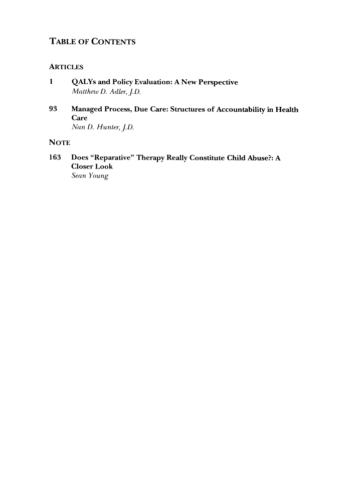 handle is hein.journals/yjhple6 and id is 1 raw text is: TABLE OF CONTENTS
ARTICLES
1    QALYs and Policy Evaluation: A New Perspective
Matth74) D. Adler, .D.
93    Managed Process, Due Care: Structures of Accountability in Health
Care
Nan D. Hunter, J.D.
NOTE
163  Does Reparative Therapy Really Constitute Child Abuse?: A
Closer Look
Sean Young


