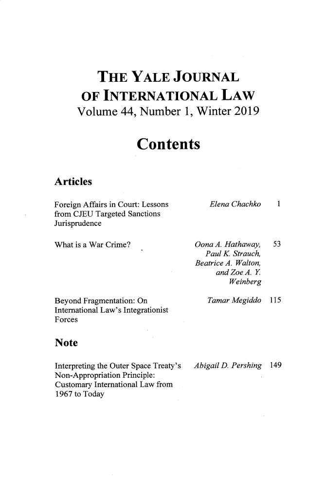 handle is hein.journals/yjil44 and id is 1 raw text is: 







     THE YALE JOURNAL

 OF   INTERNATIONAL LAW

Volume 44, Number 1, Winter 2019



             Contents


Articles


Foreign Affairs in Court: Lessons
from CJEU Targeted Sanctions
Jurisprudence


What is a War Crime?


Beyond Fragmentation: On
International Law's Integrationist
Forces


Note

Interpreting the Outer Space Treaty's
Non-Appropriation Principle:
Customary International Law from
1967 to Today


Elena Chachko


Qona A. Hathaway,
  Paul K Strauch,
Beatrice A. Walton,
     and Zoe A. Y
        Weinberg


1


53


Tamar Megiddo 115


Abigail D. Pershing 149


