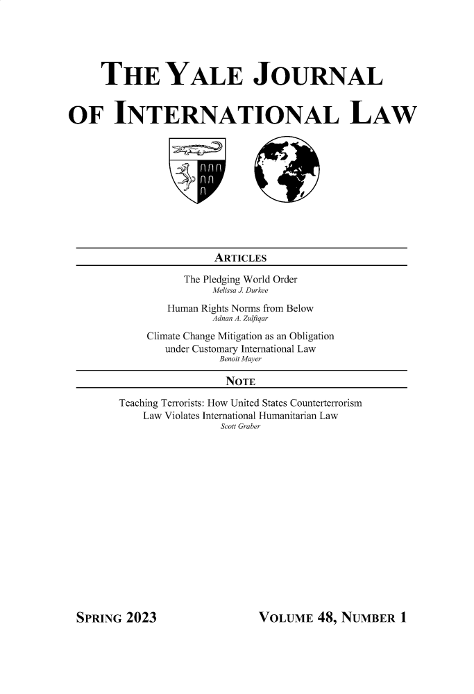 handle is hein.journals/yjil48 and id is 1 raw text is: 





     THE YALE JOURNAL


OF INTERNATIONAL LAW


           ARTICLES

      The Pledging World Order
          Melissa J. Durkee
   Human Rights Norms from Below
          Adnan A. Zulfiqar
Climate Change Mitigation as an Obligation
   under Customary International Law
            Benoit Mayer

            NOTE


Teaching Terrorists: How United States Counterterrorism
    Law Violates International Humanitarian Law
                Scott Graber


VOLUME   48, NUMBER 1


SPRING  2023


