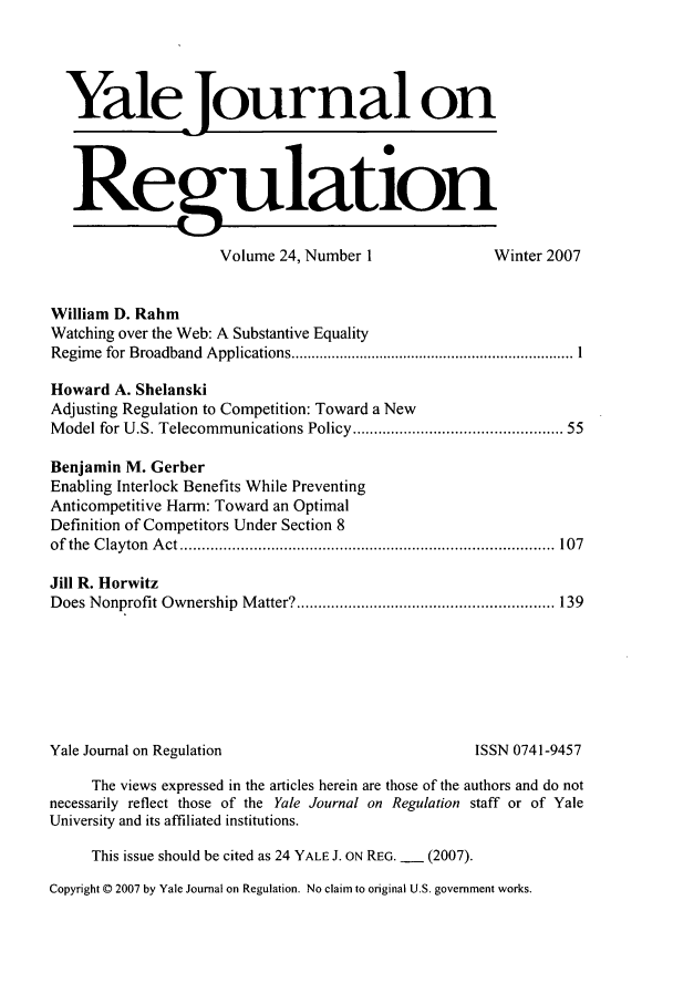 handle is hein.journals/yjor24 and id is 1 raw text is: Yale Journal on
Regulation
Volume 24, Number 1                  Winter 2007
William D. Rahm
Watching over the Web: A Substantive Equality
Regim e  for Broadband  Applications ...................................................................... 1
Howard A. Shelanski
Adjusting Regulation to Competition: Toward a New
Model for U.S. Telecommunications Policy ........................................... 55
Benjamin M. Gerber
Enabling Interlock Benefits While Preventing
Anticompetitive Harm: Toward an Optimal
Definition of Competitors Under Section 8
of  the  C layton  A ct .......................................................................................  107
Jill R. Horwitz
Does Nonprofit Ownership  M atter? ............................................................ 139
Yale Journal on Regulation                               ISSN 0741-9457
The views expressed in the articles herein are those of the authors and do not
necessarily reflect those of the Yale Journal on Regulation staff or of Yale
University and its affiliated institutions.
This issue should be cited as 24 YALE J. ON REG. - (2007).
Copyright © 2007 by Yale Journal on Regulation. No claim to original U.S. government works.


