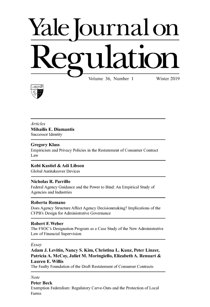handle is hein.journals/yjor36 and id is 1 raw text is: 





Yale ournal on






Regulation

                          Volume 36, Number 1         Winter 2019









 Articles
 Mihailis E. Diamantis
 Successor Identity

 Gregory Klass
 Empiricism and Privacy Policies in the Restatement of Consumer Contract
 Law

 Kobi Kastiel & Adi Libson
 Global Antitakeover Devices

 Nicholas R. Parrillo
 Federal Agency Guidance and the Power to Bind: An Empirical Study of
 Agencies and Industries

 Roberta Romano
 Does Agency Structure Affect Agency Decisionmaking? Implications of the
 CFPB's Design for Administrative Governance

 Robert F. Weber
 The FSOC's Designation Program as a Case Study of the New Administrative
 Law of Financial Supervision

 Essay
 Adam  J. Levitin, Nancy S. Kim, Christina L. Kunz, Peter Linzer,
 Patricia A. McCoy, Juliet M. Moringiello, Elizabeth A. Renuart &
 Lauren E. Willis
 The Faulty Foundation of the Draft Restatement of Consumer Contracts

 Note
 Peter Beck
 Exemption Federalism: Regulatory Carve-Outs and the Protection of Local
 Farms


