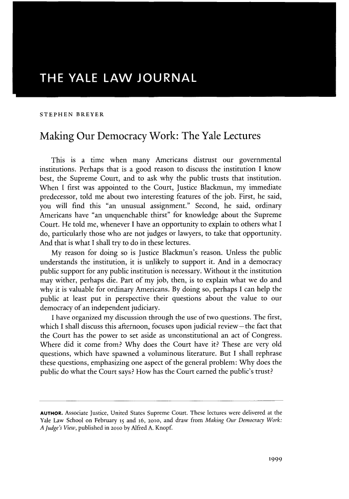 handle is hein.journals/ylr120 and id is 2009 raw text is: STEPHEN BREYER
Making Our Democracy Work: The Yale Lectures
This is a time when many Americans distrust our governmental
institutions. Perhaps that is a good reason to discuss the institution I know
best, the Supreme Court, and to ask why the public trusts that institution.
When I first was appointed to the Court, Justice Blackmun, my immediate
predecessor, told me about two interesting features of the job. First, he said,
you will find this an unusual assignment. Second, he said, ordinary
Americans have an unquenchable thirst for knowledge about the Supreme
Court. He told me, whenever I have an opportunity to explain to others what I
do, particularly those who are not judges or lawyers, to take that opportunity.
And that is what I shall try to do in these lectures.
My reason for doing so is Justice Blackmun's reason. Unless the public
understands the institution, it is unlikely to support it. And in a democracy
public support for any public institution is necessary. Without it the institution
may wither, perhaps die. Part of my job, then, is to explain what we do and
why it is valuable for ordinary Americans. By doing so, perhaps I can help the
public at least put in perspective their questions about the value to our
democracy of an independent judiciary.
I have organized my discussion through the use of two questions. The first,
which I shall discuss this afternoon, focuses upon judicial review-the fact that
the Court has the power to set aside as unconstitutional an act of Congress.
Where did it come from? Why does the Court have it? These are very old
questions, which have spawned a voluminous literature. But I shall rephrase
these questions, emphasizing one aspect of the general problem: Why does the
public do what the Court says? How has the Court earned the public's trust?
AUTHOR. Associate Justice, United States Supreme Court. These lectures were delivered at the
Yale Law School on February 15 and 16, 2010, and draw from Making Our Democracy Work:
A Judge's View, published in 2010 by Alfred A. Knopf.

1999


