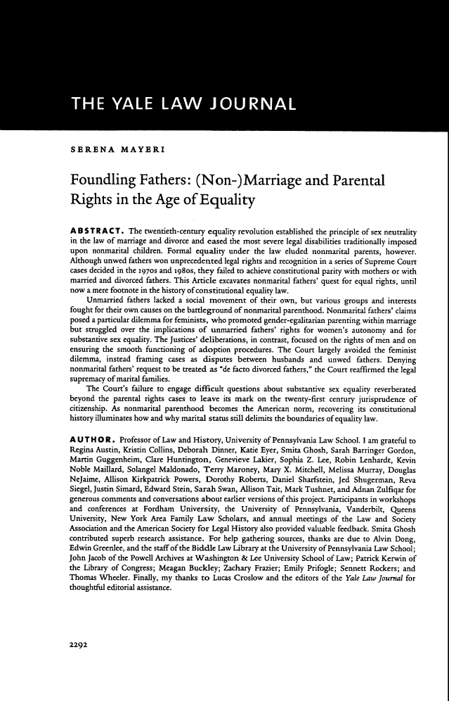 handle is hein.journals/ylr125 and id is 2358 raw text is: SERENA MAYERI
Foundling Fathers: (Non-)Marriage and Parental
Rights in the Age of Equality
ABSTRACT. The twentieth-century equality revolution established the principle of sex neutrality
in the law of marriage and divorce and eased the most severe legal disabilities traditionally imposed
upon nonmarital children. Formal equality under the law eluded nonmarital parents, however.
Although unwed fathers won unprecedented legal rights and recognition in a series of Supreme Court
cases decided in the 1970s and 1980s, they failed to achieve constitutional parity with mothers or with
married and divorced fathers. This Article excavates nonmarital fathers' quest for equal rights, until
now a mere footnote in the history of constitutional equality law.
Unmarried fathers lacked a social movement of their own, but various groups and interests
fought for their own causes on the battleground of nonmarital parenthood. Nonmarital fathers' claims
posed a particular dilemma for feminists, who promoted gender-egalitarian parenting within marriage
but struggled over the implications of unmarried fathers' rights for women's autonomy and for
substantive sex equality. The Justices' deliberations, in contrast, focused on the rights of men and on
ensuring the smooth functioning of adoption procedures. The Court largely avoided the feminist
dilemma, instead framing cases as disputes between husbands and unwed fathers. Denying
nonmarital fathers' request to be treated as de facto divorced fathers, the Court reaffirmed the legal
supremacy of marital families.
The Court's failure to engage difficult questions about substantive sex equality reverberated
beyond the parental rights cases to leave its mark on the twenty-first century jurisprudence of
citizenship. As nonmarital parenthood becomes the American norm, recovering its constitutional
history illuminates how and why marital status still delimits the boundaries of equality law.
AUTHOR. Professor of Law and History, University of Pennsylvania Law School. I am grateful to
Regina Austin, Kristin Collins, Deborah Dinner, Katie Eyer, Smita Ghosh, Sarah Barringer Gordon,
Martin Guggenheim, Clare Huntington, Genevieve Lakier, Sophia Z. Lee, Robin Lenhardt, Kevin
Noble Maillard, Solangel Maldonado, Terry Maroney, Mary X. Mitchell, Melissa Murray, Douglas
NeJaime, Allison Kirkpatrick Powers, Dorothy Roberts, Daniel Sharfstein, Jed Shugerman, Reva
Siegel, Justin Simard, Edward Stein, Sarah Swan, Allison Tait, Mark Tushnet, and Adnan Zulfiqar for
generous comments and conversations about earlier versions of this project. Participants in workshops
and conferences at Fordham University, the University of Pennsylvania, Vanderbilt, Queens
University, New York Area Family Law Scholars, and annual meetings of the Law and Society
Association and the American Society for Legal History also provided valuable feedback. Smita Ghosh
contributed superb research assistance. For help gathering sources, thanks are due to Alvin Dong,
Edwin Greenlee, and the staff of the Biddle Law Library at the University of Pennsylvania Law School;
John Jacob of the Powell Archives at Washington & Lee University School of Law; Patrick Kerwin of
the Library of Congress; Meagan Buckley; Zachary Frazier; Emily Prifogle; Sennett Rockers; and
Thomas Wheeler. Finally, my thanks to Lucas Croslow and the editors of the Yale Law Journal for
thoughtful editorial assistance.

2292


