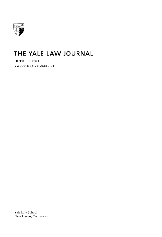handle is hein.journals/ylr131 and id is 1 raw text is: 
















THE   YALE LAW JOURNAL

OCTOBER 2021
VOLUME 131, NUMBER 1
















































Yale Law School
New Haven, Connecticut


