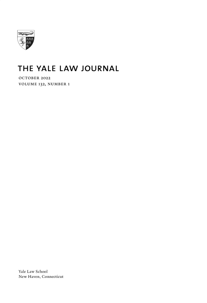 handle is hein.journals/ylr132 and id is 1 raw text is: 
















THE   YALE   LAW JOURNAL

OCTOBER 2022
VOLUME 132, NUMBER 1
















































Yale Law School
New Haven, Connecticut


