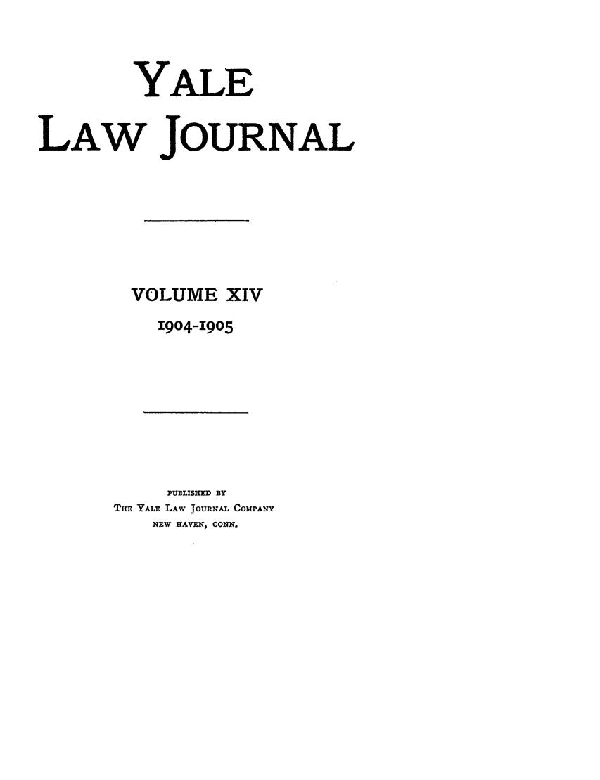 handle is hein.journals/ylr14 and id is 1 raw text is: YALE
LAW JOURNAL
VOLUME XIV
1904-1905

PUBLISHED BY
THE YALE LAW JOURNAL COMPANY
NEW HAVEN) CONN.



