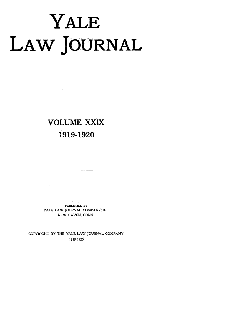 handle is hein.journals/ylr29 and id is 1 raw text is: YALE
LAW JOURNAL
VOLUME XXIX
1919-1920

PUBLISHED BY
YALE LAW JOURNAL COMPANY, 1b,
NEW HAVEN, CONN.
COPYRIGHT BY THE YALE LAW JOURNAL COMPANY
1919-1920


