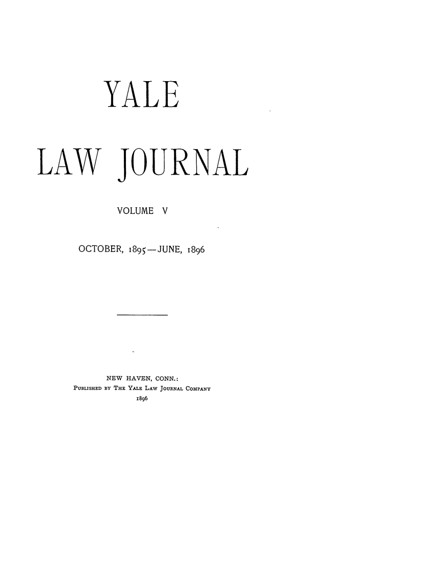 handle is hein.journals/ylr5 and id is 1 raw text is: YALE
LAW JOURNAL
VOLUME V
OCTOBER, i895-JUNE, 1896
NEW HAVEN, CONN.:
PUBLISHED By THE YALE LAW JOURNAL COMPANY
1896


