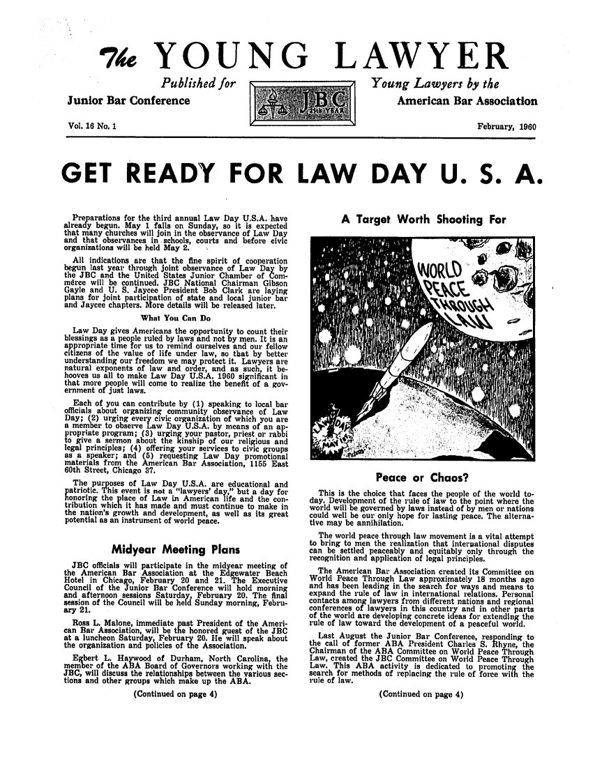 handle is hein.journals/ynglwr16 and id is 1 raw text is: 74 YOUNG
Published for
Junior Bar Conference
Vol. 16 No. 1

LAWYER
Young Lawyers by the
American Bar Association
February, 1960

GET READY FOR LAW DAY U. S. A.

Preparations for the third annual Law Day U.S.A. have
already begun. May 1 falls on Sunday, so it is expected
that many churches will join in the observance of Law Day
and that observances in schools, courts and before civic
organizations will be held May 2.
All indications are that the fine spirit of cooperation
begun last year through joint observance of Law Day by
the JBC and the United States Junior Chamber of Corn-
mdree will be continued. JBC National Chairman Gibson
Gayle and U. S. Jaycee President Bob Clark are laying
plans for joint participation of state and local junior bar
and Jaycee chapters. More details will be released later.
What You Can Do
Law Day gives Americans the opportunity to count their
blessings as a people ruled by laws and not by men. It is an
appropriate time for us to remind ourselves and our fellow
citizens of the value of life under law, so that by better
understanding our freedom we may protect it. Lawyers are
natural exponents of law and order, and as such, it be-
hooves us all to make Law Day U.S.A. 1960 significant in
that more people will come to realize the benefit of a gov-
ernment of just laws.
Each of you can contribute by (1) speaking to local bar
officials about organizing community observance of Law
Day; (2) urging every civic organization of which you are
a member to observe Law Day U.S.A. by means of an ap-
propriate program; (3) urging your pastor, priest or rabbi
to give a sermon about the kinship of our religious and
legal principles; (4) offering your services to civic groups
as a speaker; and (5) requesting Law Day promotional
materials from the American Bar Association, 1155 East
60th Street, Chicago 87.
The purposes of Law Day U.S.A. are educational and
patriotic. This event is not a lawyers' day, but a day for
honoring the place of Law in American life and the con-
tribution which it has made and must continue to make in
the nation's growth and development, as well as its great
potential as an instrument of world peace.
Midyear Meeting Plans
JBC officials will participate in the midyear meeting of
the American Bar Association at the Edgewater Beach
Hotel in Chica o, February 20 and 21. The Executive
Council of the Junior Bar Conference will hold morning
and afternoon sessions Saturday, February 20. The final
session of the Council will be heid Sunday morning, Febru-
ary 21.
Ross L. Malone, immediate past President of the Ameri-
can Bar Association, will be the honored guest of the JBC
at a luncheon Saturday, February 20. He will speak about
the organization and policies of the Association.
Egbert L. Haywood of Durham, North Carolina the
member of the ABA Board of Governors working with the
JBC, will discuss the relationships between the various sec-
tions and other groups which make up the ABA.
(Continued on page 4)

A Target Worth Shooting For

Peace or Chaos?
This is the choice that faces the people of the world to-
day. Development of the rule of law to the point where the
world will be governed by laws instead of by men or nations
could well be our only hope for lasting peace. The alterna-
tive may be annihilation.
The world peace through law movement is a vital attempt
to bring to men the realization that interpational disputes
can be settled peaceably and equitably only through the
recognition and application of legal principles.
The American Bar Association created its Committee on
World Peace Through Law approximately 18 months ago
and has been leading in the search for ways and means to
expand the rule of law in international relations. Personal
contacts among lawyers from different nations and regional
conferences of lawyers in this country and in other parts
of the world are developing concrete ideas for extending the
rule of law toward the development of a peaceful world.
Last August the Junior Bar Conference, responding to
the call of former ABA President Charles S. Rhyne, the
Chairman of the ABA Committee on World Peace Through
Law, created the JBC Committee on World Peace Through
Law. This ABA activity is dedicated to promoting the
search for methods of replacing the rule of force with the
rule of law.
(Continued on page 4)


