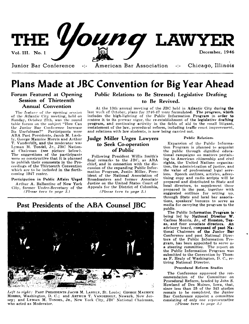 handle is hein.journals/ynglwr3 and id is 1 raw text is: THE                                      LAWYER
Vol. III. No. 1           .December, 1946
Junior Bar Conference -:- American Bar Association -:- Chicago, Illinois
Plans Made at JBC Convention for Big Year Ahead

Forum Featured at Opening
Session of Thirteenth
Annual Convention
tie fettu iv tif the openitig nte mit
of the Atlantic City meeting, held on
Sunday, October 27th, was tht, round
table fori1111 tin the subject ltow Call
the Junior Bar Conference Increase
Its Usefulness?  Participants were
ABA Past Presidents, Jacob M. Lash-
ly, George Maurice Morris and Arthur
T. Vanderbilt, and the moderator was
Lyman M. Tondel, Jr., JBC Nation-
al Chairman    (see picture below).
The suggestions of the participants
were so constructive that it is planned
to publish their comments in the Pro-
ceetdings of the Thirteenth Convention
which are to he included in the forth-
coming 1947 roster.
Participation in Public Affairs Urged
Arthur A. Ballantine of New York
City, former Under-Secretary of the
(Ph'ase t717'1 to page ..)

Public Relations to Be Stressed; Legislative Drafting
to Be Revived.
At the 13th' annual meeting of the JBC held in Atlantic City during the
last wcch of October, plans for 1946-47 ere formulated. The program, which
includes the high-lighting of the Public Information Program  in order to
restore it to its prewar vigor, the re-establishment of the legislative drafting
program, and continuing activity in the fields of aid to the small litigant,
restatement of the law, procedural reform, including traffic court iniprovement,
and relations with law students, is now being carried out.

Judge Miller Urges Lawyers
to Seek Co-operation
of Public
Following President Willis Smith's
final remarks to the JBC, as ABA
chief, and in connection with the dis-
cussion of the expanding Public Infor-
mation Program, Justin Miller, Pres-
ident of the National Association of
Broadcasters and former Associate
Justice on the United States Court of
Appeals for the District of Columbia,
(Pleose tfrii to page 2.)

Past Presidents of the ABA Counsel JBC

Left to right: PAST PRESIDENTS JACOB M. LASIILY, St. Louis; GEORCE MAURICE
MoRris, Washington, D. C.; and ARTHUR T. VANDERBIlI', Newark, New Jer-
sey; and LYMAN M. TONDEL, JR., New York City, JI3C National Chairman,
who acted as Moderator.

Public Relations
Expansion of the Public Informa-
tion Program is planned to acquaint
the public through dignified educa-
tional campaigns on matters pertain-
ing to American citizenship and civil
rights, the United Nations organiza-
tion, the administration of justice, and
the value of professional legal serv-
ices. Speech outlines, articles, adver-
tising copy and radio scripts will be
prepared and distributed to State and
local directors, to supplement those
prepared in the past, together with
suggested outlines for setting  up,
through State anti local bar associa-
tions, speakers' bureaus to serve as
media for carrying the program to the
public.
The Public Information Program Is
being led by National Director W.
Carloss Morris, Jr., of Houston, Tex-
as, and four associate directors. An
advisory board, composed of past Na-
tional Chairmen of the Junior Bar
Conference and past National )irec-
tors of the Public Information Pro-
gram, has been appointed to serve a
a steering committee. The report on
the Public Information Program was
submitted to the Convention by Thom-
as F. Healy of Washington, 1). C., re-
tiring National Director.
Procedural Reform Studies
The Conference approved the rec-
ommendation of the Committee on
Procedural Reform, headed by John S.
Howland of Des Moines, Iowa, that,
since less than 25 of the 343 studies
remain to be completed, the Junior
Bar Conference appoint a committee
consisting of only one repr.sentative
(Please turn to ))tge 3.)


