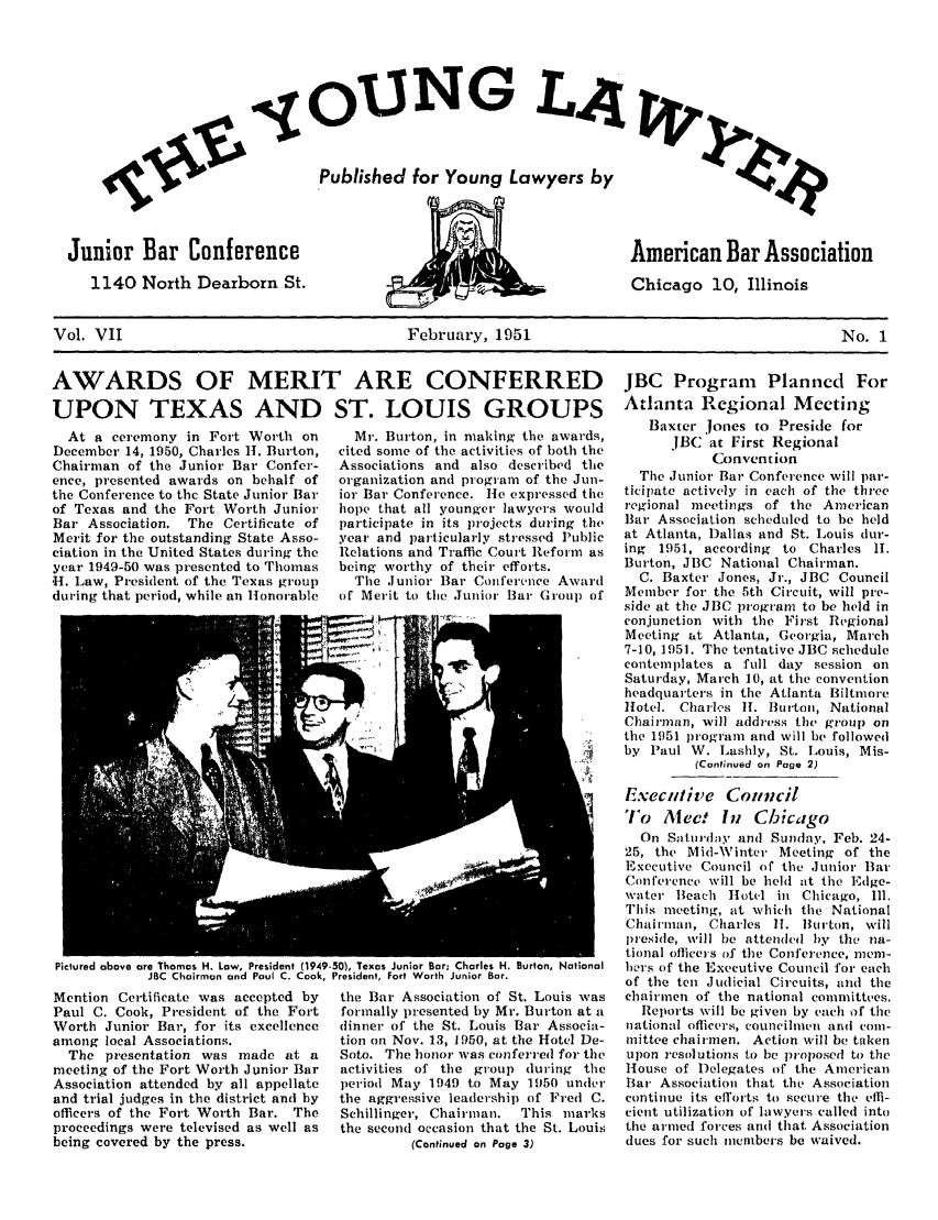 handle is hein.journals/ynglwr7 and id is 1 raw text is: 1UNG LA4
Published for Young Lawyers by

Junior Bar Conference
1140 North Dearborn St.

American Bar Association
Chicago 10, Illinois

Vol. VII                                February, 1951                                    No. 1

AWARDS OF MERIT ARE CONFERRED
UPON TEXAS AND ST. LOUIS GROUPS

At a ceremony in Fort Worth on
December 14, 1950, Charles H. Burton,
Chairman of the Junior Bar Confer-
ence, presented awards on behalf of
the Conference to the State Junior Bar
of Texas and the Fort Worth Junior
Bar Association. The Certificate of
Merit for the outstanding State Asso-
ciation in the United States during the
year 1949-50 was presented to Thomas
'H. Law, President of the Texas group
during that period, while an Honorable

Mr. Burton, in making the awards,
cited some of the activities of both the
Associations and also described the
organization and program of the Jun-
ior Bar Conference. He expressed the
hope that all younger lawyers would
participate in its projects during the
year and particularly stressed Public
Relations and Traffic Court Reform as
being worthy of their efforts.
The Junior Bar Conference Award
of Merit to the Junior Bar Group of

Pictured above are Thomas H. Law, President (1949-50), Texas Junior Bar, Charles H. Burton, National
JBC Chairman and Paul C. Cook, President, Fort Worth Junior Bar.

Mention Certificate was accepted by
Paul C. Cook, President of the Fort
Worth Junior Bar, for its excellence
among local Associations.
The presentation was made at a
meeting of the Fort Worth Junior Bar
Association attended by all appellate
and trial judges in the district and by
officers of the Fort Worth Bar. The
proceedings were televised as well as
being covered by the press.

the Bar Association of St. Louis was
formally presented by Mr. Burton at a
dinner of the St. Louis Bar Associa-
tion oIn Nov. 13, 1950, at the Hotel De-
Soto. The honor was conferred for the
activities of the group (luring the
period May 1949 to May 1950 under
the aggressive leadership of Fred C.
Schillinger, Chairman.  This marks
the second occasion that the St. Louis
(Continued on Page 3)

JBC Program Planned For
Atlanta Regional Meeting
Baxter Jones to Preside for
JBC at First Regional
Convention
The Junior Bar Conference will par-
ticipate actively in each of the three
regional meetings of the American
Bar Association scheduled to be held
at Atlanta, Dallas and St. Louis dur-
ing 1951, according to Charles I.
Burton, JBC National Chairman.
C. Baxter Jones, Jr., JBC Council
Member for the 5th Circuit, will pre-
side at the JBC program to be held in
conjunction with the First Regional
Meeting tat Atlanta, Georgia, March
7-10, 1951. The tentative JBC schedule
contemplates a full day session on
Saturday, March 10, at the convention
headquarters in the Atlanta Biltmore
Hotel. Charles 11. Burton, National
Chairman, will address the group on
tile 1951 program and will be followed
by Paul W. Lashly, St. Louis, Mis-
(Continued on Page 2)
Executive Council
To Alect In Chicago
On Saturd'y and Sunday, Feb. 24-
25, the Mid-Winter Meeting of the
Executive Council of the Junior Bar
Conference will be held at the Edge-
water Beach Hotel in Chicago, Ill.
This meeting, at which the National
Chairnan, Charles 11. Burton, will
preside, will be attended bly the na-
tional officers )f the Conference, mem-
hers of the Executive Council for each
of the ten Judicial Circuits, and the
chairmen of the national committees.
Reports will be given by each of the
national officers, councilmen and coni-
mittee chairmen. Action will be taken
upon resolutions to be proposed to the
House of Delegates of the American
Bar Association that the Association
continue its efforts to secure the effi-
cient utilization of lawyers called into
tie armed forces and that Association
dues for such members be waived.



