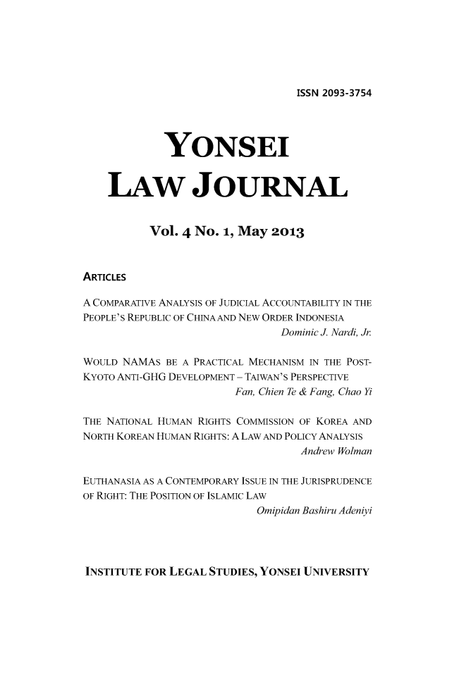 handle is hein.journals/yonsei4 and id is 1 raw text is: ISSN 2093-3754

YONSEI
LAw JOURNAL
Vol. 4 No. 1, May 2013
ARTICLES
A COMPARATIVE ANALYSIS OF JUDICIAL ACCOUNTABILITY IN THE
PEOPLE'S REPUBLIC OF CHINAAND NEW ORDER INDONESIA
Dominic J. Nardi, Jr
WOULD NAMAS BE A PRACTICAL MECHANISM IN THE POST-
KYOTO ANTI-GHG DEVELOPMENT - TAIWAN'S PERSPECTIVE
Fan, Chien Te & Fang, Chao Yi
THE NATIONAL HUMAN RIGHTS COMMISSION OF KOREA AND
NORTH KOREAN HUMAN RIGHTS: A LAW AND POLICY ANALYSIS
Andrew Wolman
EUTHANASIA AS A CONTEMPORARY ISSUE IN THE JURISPRUDENCE
OF RIGHT: THE POSITION OF ISLAMIC LAW
Omipidan Bashiru Adeniyi

INSTITUTE FOR LEGAL STUDIES, YONSEI UNIVERSITY


