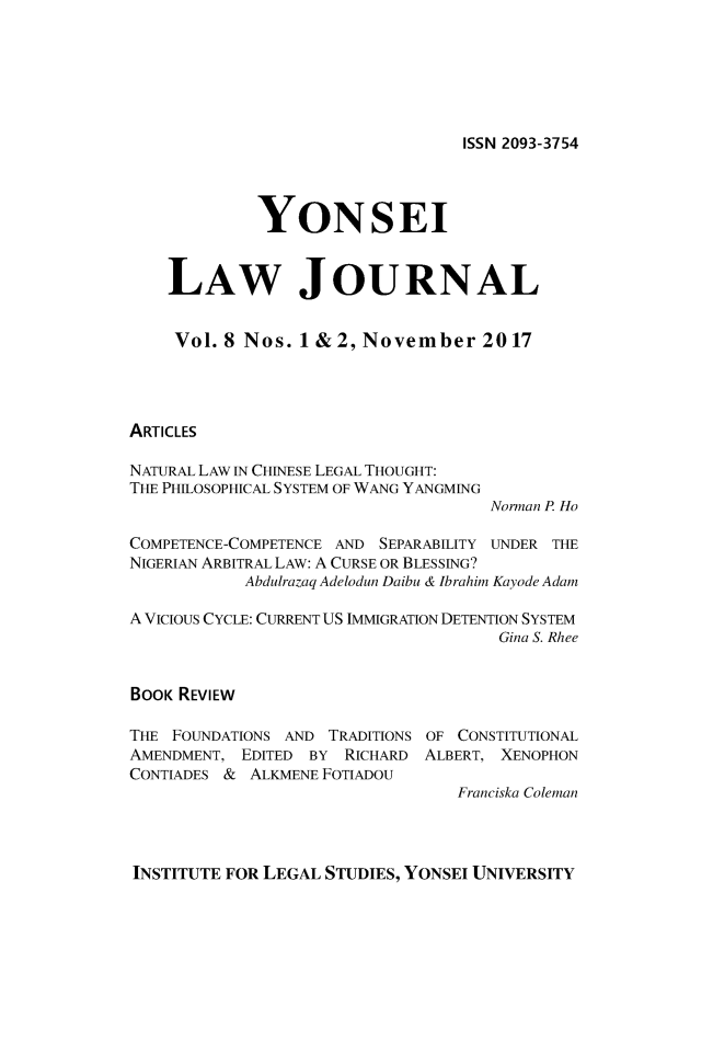 handle is hein.journals/yonsei8 and id is 1 raw text is: 






ISSN 2093-3754


             YONSEI


    LAW JOURNAL


    Vol.  8 Nos. 1 & 2, November 2017




ARTICLES

NATURAL LAW IN CHINESE LEGAL THOUGHT:
THE PHLOSOPHICAL SYSTEM OF WANG YANGMING
                                     Norman P Ho

COMPETENCE-COMPETENCE AND SEPARABILITY UNDER THE
NIGERIAN ARBITRAL LAW: A CURSE OR BLESSING?
            Abdulrazaq Adelodun Daibu & Ibrahim Kayode Adam

A VICIOUS CYCLE: CURRENT US IMMIGRATION DETENTION SYSTEM
                                     Gina S. Rhee


BOOK REVIEW


THE FOUNDATIONS AND TRADITIONS
AMENDMENT, EDITED BY  RICHARD
CONTIADES & ALKMENE FOTIADOU


OF CONSTITUTIONAL
ALBERT, XENOPHON


Franciska Coleman


INSTITUTE FOR LEGAL STUDIES, YONSEI UNIVERSITY


