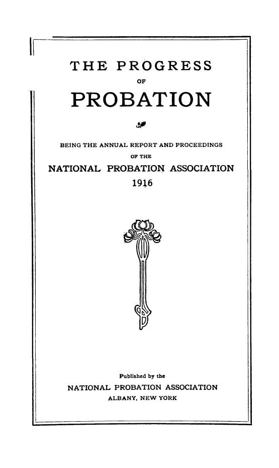 handle is hein.journals/yrbok1 and id is 1 raw text is: IF-
THE PROGRESS
OF
PROBATION
BEING THE ANNUAL REPORT AND PROCEEDINGS
OF THE
NATIONAL PROBATION ASSOCIATION
191,6

Published by the
NATIONAL PROBATION ASSOCIATION
ALBANY, NEW YORK


