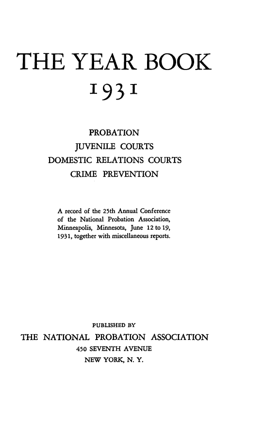 handle is hein.journals/yrbok16 and id is 1 raw text is: THE YEAR BOOK
'93'1
PROBATION
JUVENILE COURTS
DOMESTIC RELATIONS COURTS
CRIME PREVENTION
A record of the 25th Annual Conference
of the National Probation Association,
Minneapolis, Minnesota, June 12 to 19,
1931, together with miscellaneous reports.
PUBLISHED BY
THE NATIONAL PROBATION ASSOCIATION
450 SEVENTH AVENUE
NEW YORK N. Y.


