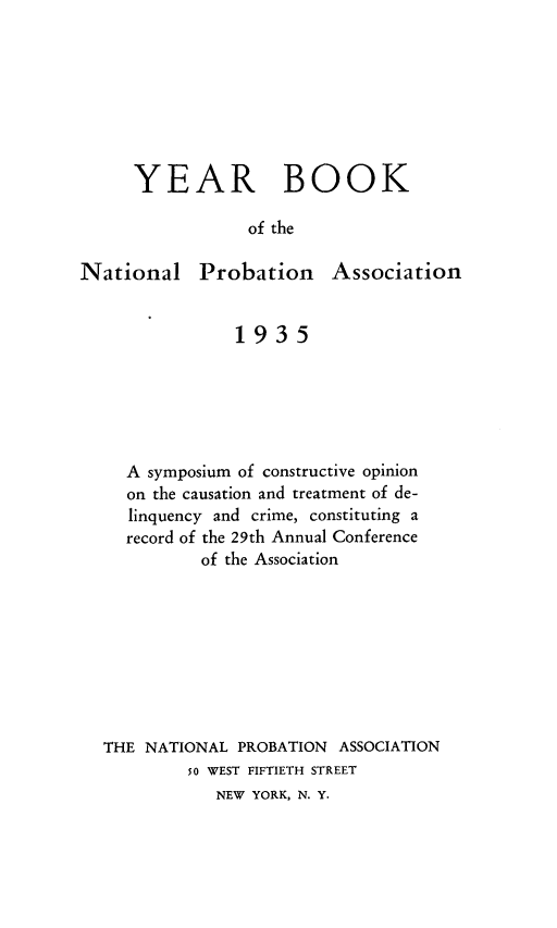 handle is hein.journals/yrbok19 and id is 1 raw text is: YEAR BOOK
of the

National

Probation Association

1935
A symposium of constructive opinion
on the causation and treatment of de-
linquency and crime, constituting a
record of the 29th Annual Conference
of the Association
THE NATIONAL PROBATION ASSOCIATION
50 WEST FIFTIETH STREET
NEW YORK, N. Y.


