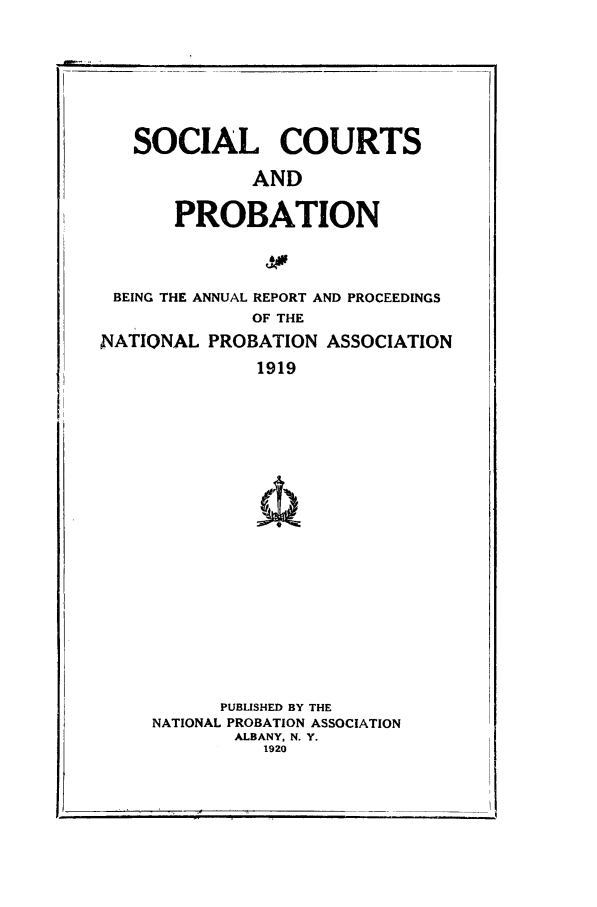 handle is hein.journals/yrbok4 and id is 1 raw text is: BEING THE ANNUAL REPORT AND PROCEEDINGS
OF THE
NATIONAL PROBATION ASSOCIATION
1919

PUBLISHED BY THE
NATIONAL PROBATION ASSOCIATION
ALBANY, N. Y.
1920

i                                              I

SOCIAL COURTS
AND
PROBATION


