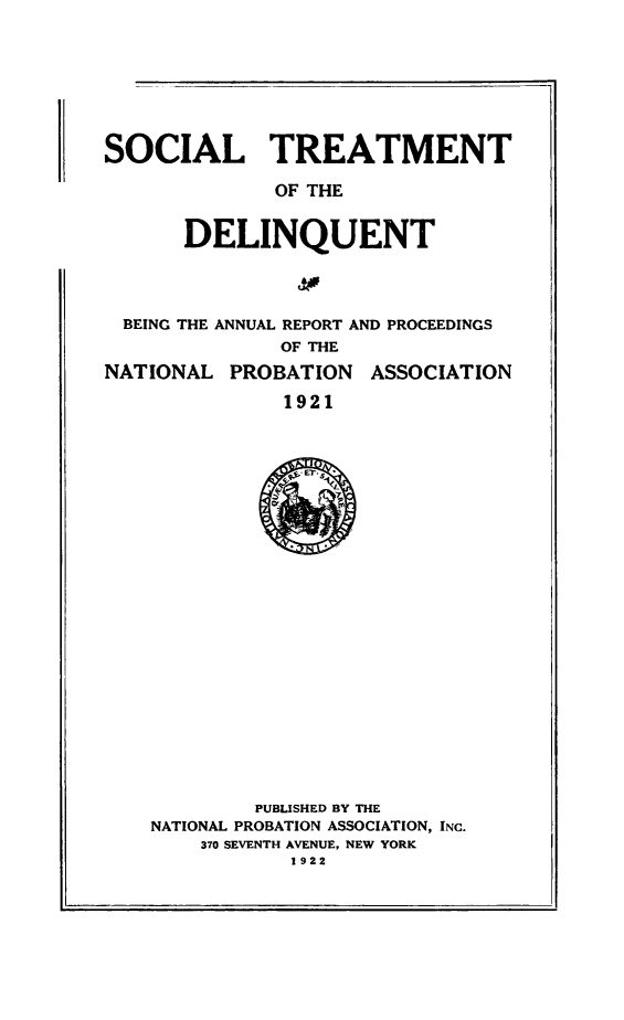 handle is hein.journals/yrbok6 and id is 1 raw text is: SOCIAL TREATMENT
OF THE
DELINQUENT

BEING THE ANNUAL REPORT AND PROCEEDINGS
OF THE

NATIONAL PROBATION

ASSOCIATION

1921

PUBLISHED BY THE
NATIONAL PROBATION ASSOCIATION, INC.
370 SEVENTH AVENUE, NEW YORK
1922


