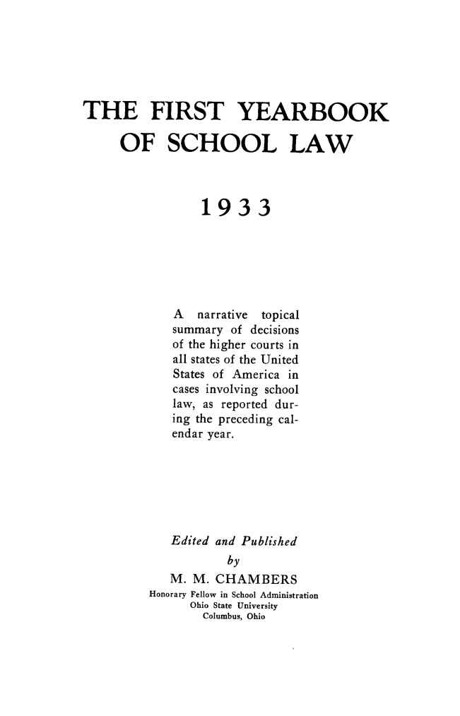 handle is hein.journals/yrbschlw1 and id is 1 raw text is: THE FIRST YEARBOOK
OF SCHOOL LAW
1933
A   narrative  topical
summary of decisions
of the higher courts in
all states of the United
States of America in
cases involving school
law, as reported dur-
ing the preceding cal-
endar year.
Edited and Published
by
M. M. CHAMBERS
Honorary Fellow in School Administration
Ohio State University
Columbus, Ohio


