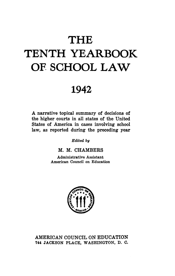 handle is hein.journals/yrbschlw10 and id is 1 raw text is: THE
TENTH YEARBOOK
OF SCHOOL LAW
1942
A narrative topical summary of decisions of
the higher courts in all states of the United
States of America in cases involving school
law, as reported during the preceding year
Edited by

M. M. CHAMBERS
Administrative Assistant
American Council on Education

AMERICAN COUNCIL ON EDUCATION
744 JACKSON PLACE, WASHINGTON, D. C.


