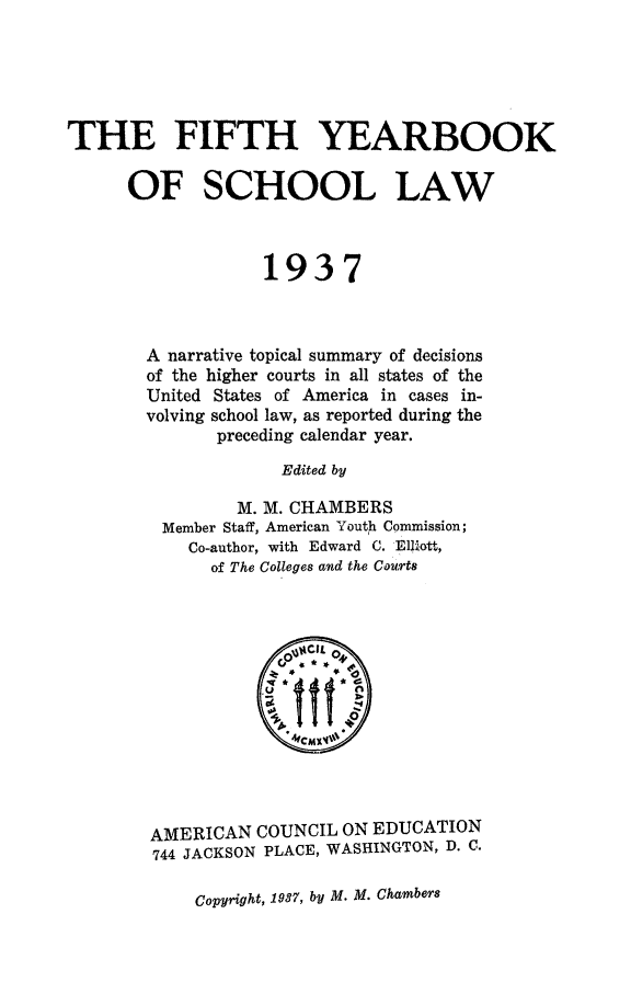 handle is hein.journals/yrbschlw5 and id is 1 raw text is: THE FIFTH YEARBOOK
OF SCHOOL LAW
1937
A narrative topical summary of decisions
of the higher courts in all states of the
United States of America in cases in-
volving school law, as reported during the
preceding calendar year.
Edited by
M. M. CHAMBERS
Member Staff, American Youth Commission;
Co-author, with Edward C. El~ott,
of The Colleges and the Courts

AMERICAN COUNCIL ON EDUCATION
744 JACKSON PLACE, WASHINGTON, D. C.

Copyright, 1937, by M. M. Chambers


