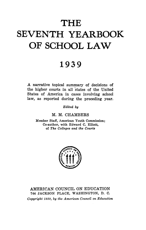 handle is hein.journals/yrbschlw7 and id is 1 raw text is: THE
SEVENTH YEARBOOK
OF SCHOOL LAW
1939
A narrative topical summary of decisions of
the higher courts in all states of the United
States of America in cases involving school
law, as reported during the preceding year.
Edited by
M. M. CHAMBERS
Member Staff, American Youth Commission;
Co-author, with Edward C. Elliott,
of The Colleges and the Courts

AMERICAN COUNCIL ON EDUCATION
744 JACKSON PLACE, WASHINGTON, D. C.
Copyright 1939, by the American Council on Education


