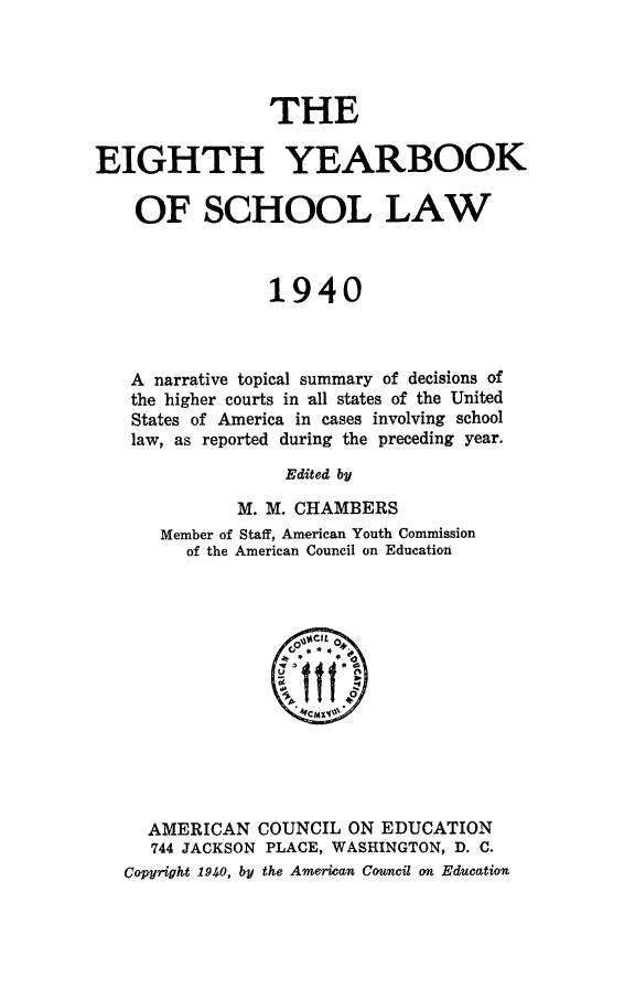 handle is hein.journals/yrbschlw8 and id is 1 raw text is: THE
EIGHTH YEARBOOK
OF SCHOOL LAW
1940
A narrative topical summary of decisions of
the higher courts in all states of the United
States of America in cases involving school
law, as reported during the preceding year.
Edited by
M. M. CHAMBERS
Member of Staff, American Youth Commission
of the American Council on Education

AMERICAN COUNCIL ON EDUCATION
744 JACKSON PLACE, WASHINGTON, D. C.
Copy-right 1940, by the American Council an Education


