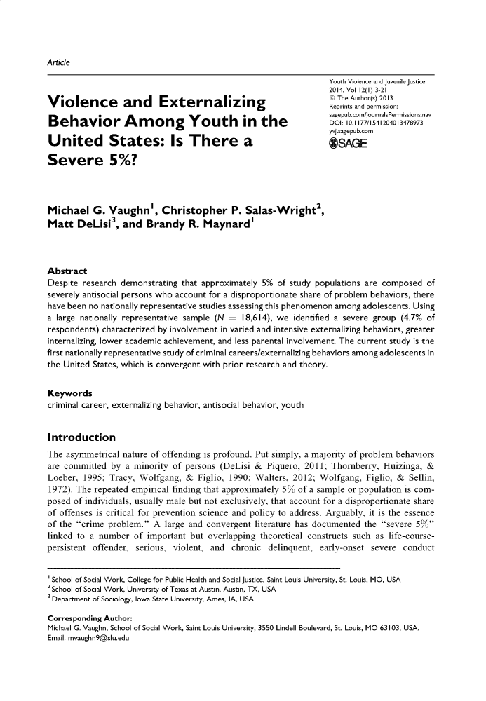 handle is hein.journals/yvja12 and id is 1 raw text is: 




Article

                                                                  Youth Violence and Juvenile Justice
                                                                  2014, Vol 12(I) 3-21
                                                                  Ke The Author(s) 2013
Violence          and     Externalizing                           Reprints and permission:
                                                                  sagepub.com/journalsPermissions.nav
Behavior Am              ong Youth            in  the             DOI 10. 177/1541204013478973
                                                                  yvj.sagepub.com
United States: Is There a                                         OSAGE

Severe 5%?




Michael G. Vaughn', Christopher P. Salas-Wright2,
Matt DeLisi3, and Brandy R. Maynard'



Abstract
Despite research demonstrating that approximately 5% of study populations are composed of
severely antisocial persons who account for a disproportionate share of problem behaviors, there
have been no nationally representative studies assessing this phenomenon among adolescents. Using
a large nationally representative sample (N   18,614), we identified a severe group (4.7% of
respondents) characterized by involvement in varied and intensive externalizing behaviors, greater
internalizing, lower academic achievement, and less parental involvement. The current study is the
first nationally representative study of criminal careers/externalizing behaviors among adolescents in
the United States, which is convergent with prior research and theory.


Keywords
criminal career, externalizing behavior, antisocial behavior, youth


Introduction
The asymmetrical nature of offending is profound. Put simply, a majority of problem behaviors
are committed by a minority of persons (DeLisi & Piquero, 2011; Thornberry, Huizinga, &
Loeber, 1995; Tracy, Wolfgang, & Figlio, 1990; Walters, 2012; Wolfgang, Figlio, & Sellin,
1972). The repeated empirical finding that approximately 5% of a sample or population is com-
posed of individuals, usually male but not exclusively, that account for a disproportionate share
of offenses is critical for prevention science and policy to address. Arguably, it is the essence
of the crime problem. A large and convergent literature has documented the severe 5%
linked to a number of important but overlapping theoretical constructs such as life-course-
persistent offender, serious, violent, and chronic delinquent, early-onset severe conduct

1 School of Social Work, College for Public Health and Social Justice, Saint Louis University, St. Louis, MO, USA
2School of Social Work, University of Texas at Austin, Austin, TX, USA
3 Department of Sociology, Iowa State University, Ames, IA, USA

Corresponding Author:
Michael G. Vaughn, School of Social Work, Saint Louis University, 3550 Lindell Boulevard, St. Louis, MO 63103, USA.
Email: mvaughn9@slu.edu


