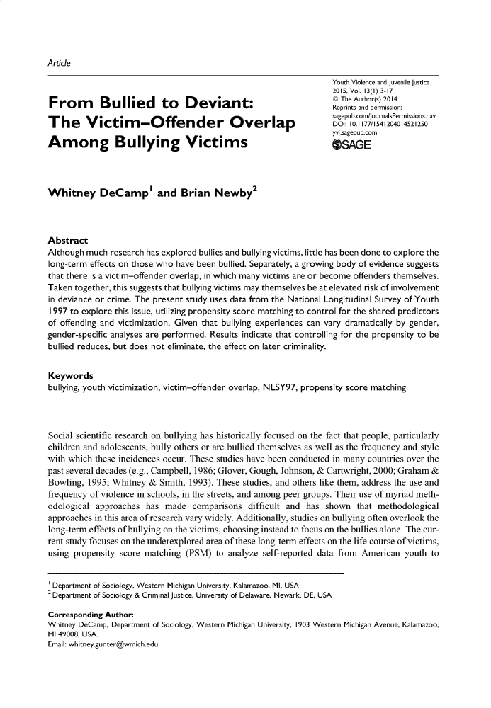 handle is hein.journals/yvja13 and id is 1 raw text is: 




Article

                                                                     Youth Violence and juvenile justice
                                                                     2015, Vol. 13(1) 3-17
                                                                     @ The Author(s) 2014
                                                                     Reprints and permission:
                                                                     sagepub.com/journalsPermissions.nav
                                                                     DOI: 10. 1177/1541204014521250
                                                                     yvi.sagepub.corn
Among Bullying Victims                                               OSAGE




Whitney DeCamp' and Brian Newby2



Abstract
Although much  research has explored bullies and bullying victims, little has been done to explore the
long-term effects on those who have been bullied. Separately, a growing body of evidence suggests
that there is a victim-offender overlap, in which many victims are or become offenders themselves.
Taken  together, this suggests that bullying victims may themselves be at elevated risk of involvement
in deviance or crime. The present study uses data from the National Longitudinal Survey of Youth
I997 to explore this issue, utilizing propensity score matching to control for the shared predictors
of offending and victimization. Given that bullying experiences can vary dramatically by gender,
gender-specific analyses are performed. Results indicate that controlling for the propensity to be
bullied reduces, but does not eliminate, the effect on later criminality.


Keywords
bullying, youth victimization, victim-offender overlap, NLSY97, propensity score matching




Social scientific research on bullying has historically focused on the fact that people, particularly
children and adolescents, bully others or are bullied themselves as well as the frequency and style
with which these incidences occur. These studies have been conducted in many countries over the
past several decades (e.g., Campbell, 1986; Glover, Gough, Johnson, & Cartwright, 2000; Graham &
Bowling,  1995; Whitney  & Smith, 1993). These studies, and others like them, address the use and
frequency of violence in schools, in the streets, and among peer groups. Their use of myriad meth-
odological  approaches  has made   comparisons   difficult and has shown   that methodological
approaches in this area of research vary widely. Additionally, studies on bullying often overlook the
long-term effects of bullying on the victims, choosing instead to focus on the bullies alone. The cur-
rent study focuses on the underexplored area of these long-term effects on the life course of victims,
using propensity score matching  (PSM)   to analyze self-reported data from American  youth  to


Department of Sociology, Western Michigan University, Kalamazoo, Ml, USA
2 Department of Sociology & Criminal justice, University of Delaware, Newark, DE, USA

Corresponding Author:
Whitney DeCamp, Department of Sociology, Western Michigan University, 1903 Western Michigan Avenue, Kalamazoo,
MI 49008, USA.
Email: whitney.gunter@wmich.edu


