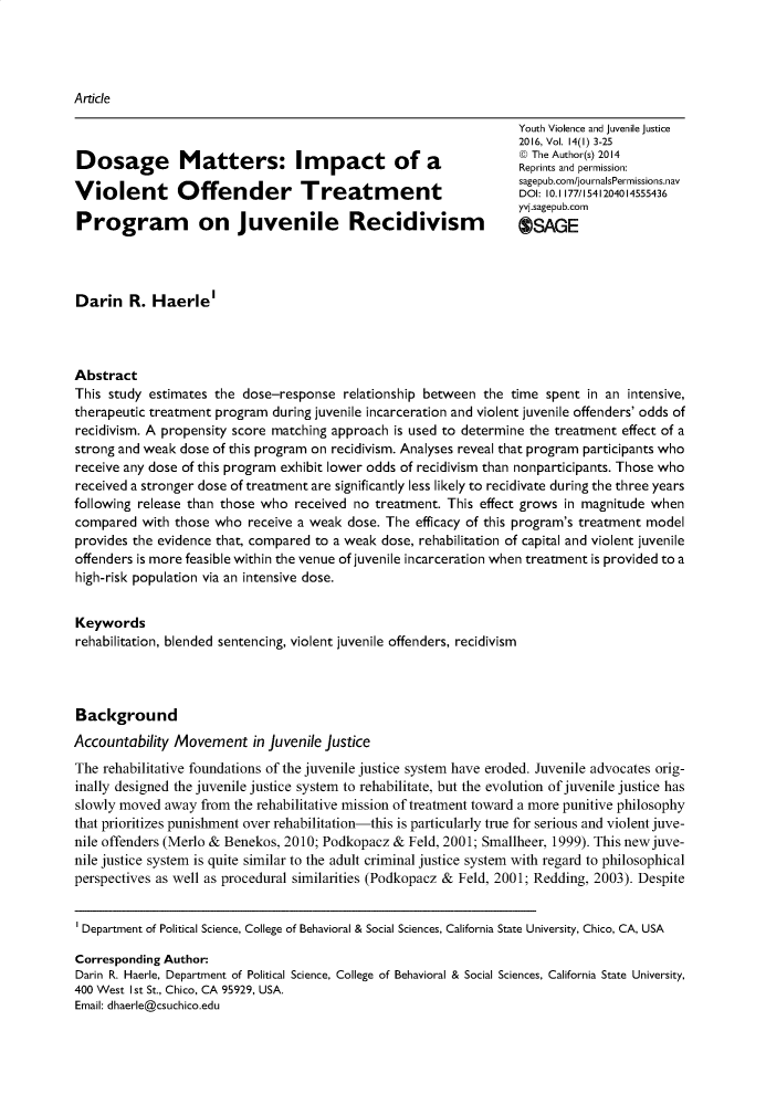 handle is hein.journals/yvja14 and id is 1 raw text is: 




Article

                                                                    Youth Violence and juvenile justice
                                                                    2016, Vol. 14(1) 3-25
                                                                    @ The Author(s) 2014
Dosage Matters: Impact of a                                         Rpit   n  emsin
                                                                    Reprints and permission:
                                                                    sagepub.com/journalsPermnissions.nav
Violent         Offender           Treatment                        DOI: 10.1177/1541204014555436
                                                                    yvi.sagepub.comn
Program on juvenile Recidivism                                        SAGE




Darin R. Haerle'



Abstract
This study  estimates the dose-response  relationship between  the time spent  in an intensive,
therapeutic treatment program during juvenile incarceration and violent juvenile offenders' odds of
recidivism. A propensity score matching approach is used to determine the treatment effect of a
strong and weak dose of this program on recidivism. Analyses reveal that program participants who
receive any dose of this program exhibit lower odds of recidivism than nonparticipants. Those who
received a stronger dose of treatment are significantly less likely to recidivate during the three years
following release than those who  received no treatment. This effect grows in magnitude when
compared  with those  who  receive a weak dose. The efficacy of this program's treatment model
provides the evidence that, compared to a weak dose, rehabilitation of capital and violent juvenile
offenders is more feasible within the venue of juvenile incarceration when treatment is provided to a
high-risk population via an intensive dose.


Keywords
rehabilitation, blended sentencing, violent juvenile offenders, recidivism




Background
Accountability Movement in juvenile   justice
The rehabilitative foundations of the juvenile justice system have eroded. Juvenile advocates orig-
inally designed the juvenile justice system to rehabilitate, but the evolution of juvenile justice has
slowly moved  away from  the rehabilitative mission of treatment toward a more punitive philosophy
that prioritizes punishment over rehabilitation-this is particularly true for serious and violent juve-
nile offenders (Merlo & Benekos, 2010; Podkopacz & Feld, 2001; Smallheer, 1999). This new juve-
nile justice system is quite similar to the adult criminal justice system with regard to philosophical
perspectives as well as procedural similarities (Podkopacz & Feld, 2001; Redding, 2003). Despite


Department of Political Science, College of Behavioral & Social Sciences, California State University, Chico, CA, USA

Corresponding Author:
Darin R. Haerle, Department of Political Science, College of Behavioral & Social Sciences, California State University,
400 West Ist St., Chico, CA 95929, USA.
Email: dhaerle@csuchico.edu


