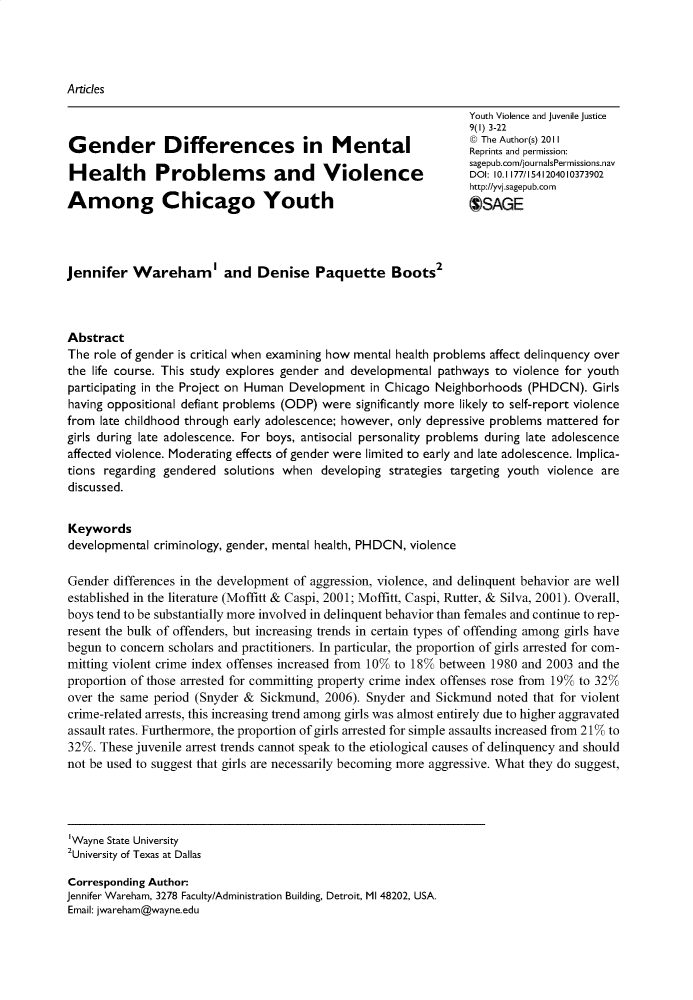 handle is hein.journals/yvja9 and id is 1 raw text is: 




Articles

                                                                  Youth Violence and juvenile justice
                                                                  9(1) 3-22
                                                                  @ The Author(s) 2011
Ge         e       ie           c      i    MReprints and permission:
                                                                  sagepub.com/journalsPermissions.nav
Health         Problem         s  and     Violence                DOI: 10.1177/1541204010373902
                                                                  http://yvi.sagepub.corn
Among Chicago Youth                                               OSAGE




Jennifer   Wareham' and Denise Paquette Boots2



Abstract
The  role of gender is critical when examining how mental health problems affect delinquency over
the life course. This study explores gender and developmental pathways to violence for youth
participating in the Project on Human Development in Chicago Neighborhoods  (PHDCN).   Girls
having oppositional defiant problems (ODP) were significantly more likely to self-report violence
from  late childhood through early adolescence; however, only depressive problems mattered for
girls during late adolescence. For boys, antisocial personality problems during late adolescence
affected violence. Moderating effects of gender were limited to early and late adolescence. Implica-
tions regarding gendered  solutions when  developing strategies targeting youth violence are
discussed.


Keywords
developmental criminology, gender, mental health, PHDCN, violence

Gender  differences in the development of aggression, violence, and delinquent behavior are well
established in the literature (Moffitt & Caspi, 2001; Moffitt, Caspi, Rutter, & Silva, 2001). Overall,
boys tend to be substantially more involved in delinquent behavior than females and continue to rep-
resent the bulk of offenders, but increasing trends in certain types of offending among girls have
begun to concern scholars and practitioners. In particular, the proportion of girls arrested for com-
mitting violent crime index offenses increased from 10% to 18% between 1980 and 2003 and the
proportion of those arrested for committing property crime index offenses rose from 19% to 32%
over the same period (Snyder &  Sickmund, 2006). Snyder and  Sickmund  noted that for violent
crime-related arrests, this increasing trend among girls was almost entirely due to higher aggravated
assault rates. Furthermore, the proportion of girls arrested for simple assaults increased from 21% to
32%. These juvenile arrest trends cannot speak to the etiological causes of delinquency and should
not be used to suggest that girls are necessarily becoming more aggressive. What they do suggest,




Wayne  State University
2University of Texas at Dallas

Corresponding Author:
Jennifer Wareham, 3278 Faculty/Administration Building, Detroit, MI 48202, USA.
Email: jwareham@wayne.edu


