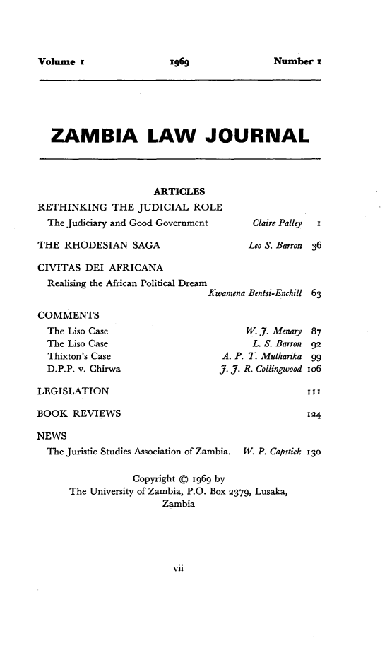 handle is hein.journals/zambia1 and id is 1 raw text is: 




Volume                   6


ZAMBIA LAW JOURNAL


                     ARTICLES
RETHINKING THE JUDICIAL ROLE
  The Judiciary and Good Government

THE RHODESIAN SAGA

CIVITAS DEI AFRICANA
  Realising the African Political Dream
                              Kwe

COMMENTS
  The Liso Case
  The Liso Case
  Thixton's Case
  D.P.P. v. Chirwa


Claire Palley


Leo S. Barron 36


amena Bentsi-Enchill 63


    W. Y. Menary    87
    L. S. Barron 92
A. P. T. Mutharika   99
7. J7. R. Collingwood io6


LEGISLATION

BOOK REVIEWS


NEWS
  The Juristic Studies Association of Zambia. W. P. Capstick 130

                 Copyright © 1969 by
      The University of Zambia, P.O. Box 2379, Lusaka,
                      Zambia


x969


Number x


