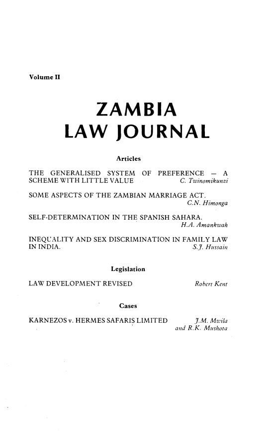 handle is hein.journals/zambia11 and id is 1 raw text is: 








Volume II


              ZAMBIA


        LAW JOURNAL


                   Articles

THE GENERALISED SYSTEM OF PREFERENCE - A
SCHEME WITH LITTLE VALUE        C. Twinomikunzi

SOME ASPECTS OF THE ZAMBIAN MARRIAGE ACT.
                                  C.N. Himonga

SELF-DETERMINATION IN THE SPANISH SAHARA.
                                 H.A. Amankwah

INEQUALITY AND SEX DISCRIMINATION IN FAMILY LAW
IN INDIA.                          S.J. Hussain


                  Legislation

LAW DEVELOPMENT REVISED             Robert Kent


                   Cases

KARNEZOS v. HERMES SAFARIS LIMITED  7.M. Mzila
                               and R.K. Mushota


