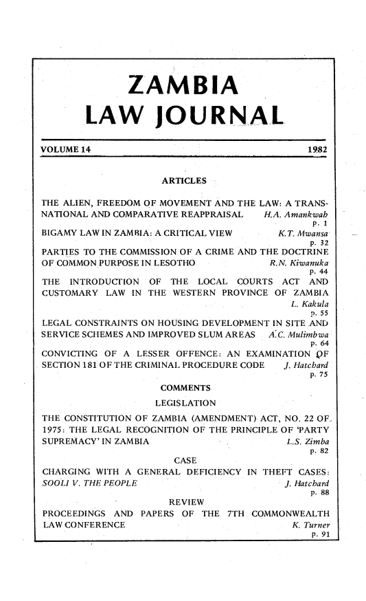 handle is hein.journals/zambia14 and id is 1 raw text is: 








               ZAMBIA


        LAW JOURNAL


VOLUME 14                                    1982


                    ARTICLES

THE ALIEN, FREEDOM OF MOVEMENT AND THE LAW: A TRANS-
NATIONAL AND COMPARATIVE REAPPRAISAL H.A. Amankwab
                                             p. 1
BIGAMY LAW IN ZAMBIA: A CRITICAL VIEW   K T. Mwansa
                                             p. 32
PARTIES TO THE COMMISSION OF A CRIME AND THE DOCTRINE
OF COMMON PURPOSE IN LESOTHO          R.N. Kiwanuka
                                             p. 44
THE INTRODUCTION OF THE LOCAL COURTS ACT AND
CUSTOMARY LAW IN THE WESTERN PROVINCE OF ZAMBIA
                                          L. Kakula
                                             p. 55
LEGAL CONSTRAINTS ON HOUSING DEVELOPMENT IN SITE AND
SERVICE SCHEMES AND IMPROVED SLUM AREAS A.C. Mulimbwa
                                             p. 64
CONVICTING OF A LESSER OFFENCE: AN EXAMINATION OF
SECTION 181 OF THE CRIMINAL PROCEDURE CODE  J. Hatchard
                                             p. 75
                    COMMENTS
                    LEGISLATION
THE CONSTITUTION OF ZAMBIA (AMENDMENT) ACT, NO. 22 OF-,
1975: THE LEGAL RECOGNITION OF THE PRINCIPLE OF 'PARTY
SUPREMACY' IN ZAMBIA                     L.S. Zimba
                                             p. 82
                      CASE
CHARGING WITH A GENERAL DEFICIENCY IN THEFT CASES:
SOOLI V. THE PEOPLE                      J. Hatchard
                                             p. 88
                     REVIEW
PROCEEDINGS AND PAPERS OF THE 7TH COMMONWEALTH
LAW CONFERENCE                            K. Turner
                                             p. 91


