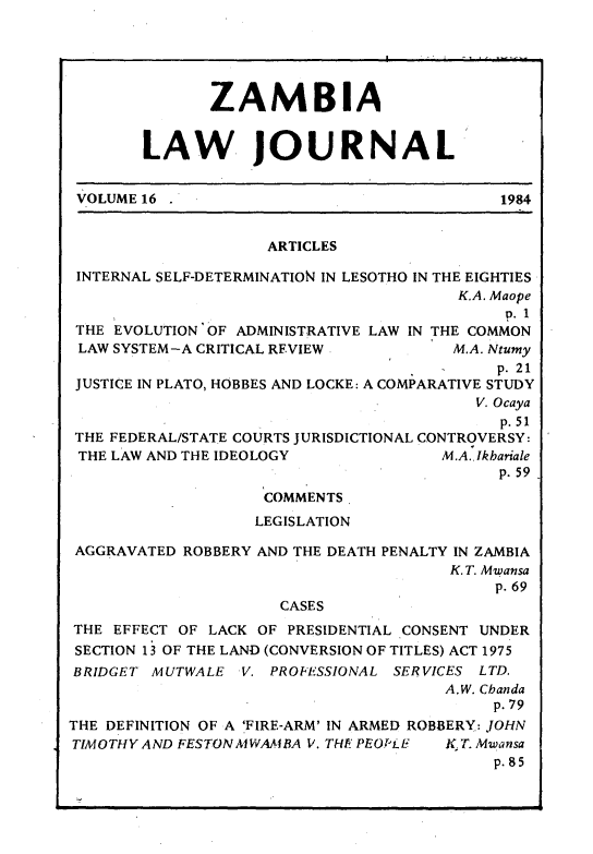 handle is hein.journals/zambia16 and id is 1 raw text is: 





               ZAMBIA


        LAW JOURNAL


 VOLUME 16                                   1984


                     ARTICLES

 INTERNAL SELF-DETERMINATION IN LESOTHO IN THE EIGHTIES
                                        K.A. Maope
                                             p. 1
 THE EVOLUTION OF ADMINISTRATIVE LAW IN THE COMMON
 LAW SYSTEM-A CRITICAL REVIEW           M.A. Ntumy
                                            p. 21
 JUSTICE IN PLATO, HOBBES AND LOCKE: A COMPARATIVE STUDY
                                          V. Ocaya
                                             p. 51
 THE FEDERAL/STATE COURTS JURISDICTIONAL CONTROVERSY:
 THE LAW AND THE IDEOLOGY              M.A. Ikbariale
                                             p. 59
                    COMMENTS
                    LEGISLATION

 AGGRAVATED ROBBERY AND THE DEATH PENALTY IN ZAMBIA
                                        K. T. Mwansa
                                            p. 69
                      CASES
THE EFFECT OF LACK OF PRESIDENTIAL CONSENT UNDER
SECTION 13 OF THE LAND (CONVERSION OF TITLES) ACT 1975
BRIDGET MUTWALE V. PROFESSIONAL SERVICES LTD.
                                       A.W. Cbanda
                                            p. 79
THE DEFINITION OF A 'FIRE-ARM' IN ARMED ROBBERY: JOHN
TIMOTHY AND FESTONMVAiBA V. THE PEOPiE K.T. Mwansa
                                            p. 85


