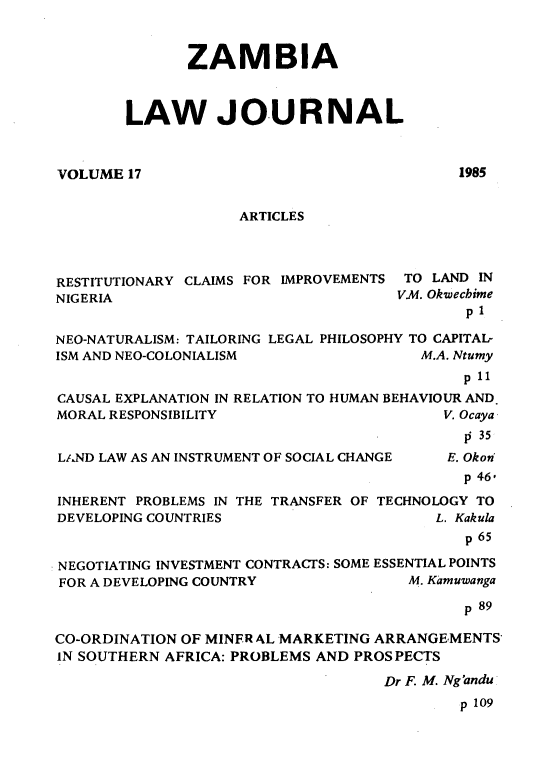handle is hein.journals/zambia17 and id is 1 raw text is: 



       ZAMBIA



LAW JOURNAL


VOLUME 17


1985


                    ARTICLES




RESTITUTIONARY CLAIMS FOR IMPROVEMENTS TO LAND IN
NIGERIA                              VA. Okwecbime
                                             pI

NEO-NATURALISM: TAILORING LEGAL PHILOSOPHY TO CAPITAL-
ISM AND NEO-COLONIALISM                 M.A. Ntumy
                                             p 11
CAUSAL EXPLANATION IN RELATION TO HUMAN BEHAVIOUR AND.
MORAL RESPONSIBILITY                      V. Ocaya
                                             0 35


L/.ND LAW AS AN INSTRUMENT OF SOCIAL CHANGE


E. Okon


                                             p 46,
INHERENT PROBLEMS IN THE TRANSFER OF TECHNOLOGY TO
DEVELOPING COUNTRIES                      L. Kakula
                                             p 65

NEGOTIATING INVESTMENT CONTRACTS: SOME ESSENTIAL POINTS
FOR A DEVELOPING COUNTRY               M. Kamuwanga

                                             p 89

CO-ORDINATION OF MINFR AL MARKETING ARRANGEMENTS
IN SOUTHERN AFRICA: PROBLEMS AND PROSPECTS

                                    Dr F. M. Ng'andu
                                            p 109


