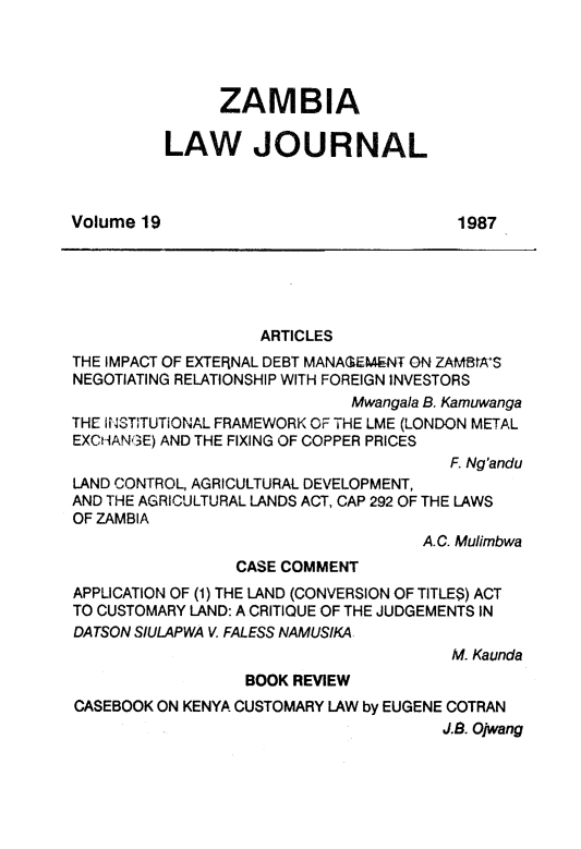 handle is hein.journals/zambia19 and id is 1 raw text is: 




               ZAMBIA

          LAW JOURNAL



Volume 19                              1987





                   ARTICLES
THE IMPACT OF EXTERNAL DEBT MANAG-EM.ENT ON ZAMBIA'S
NEGOTIATING RELATIONSHIP WITH FOREIGN INVESTORS
                             Mwangala B. Kamuwanga
THE INSTTUTIONAL FRAMEWORK OF THE LME (LONDON METAL
EXCHANGE) AND THE FIXING OF COPPER PRICES
                                       F. Ng'andu
LAND CONTROL, AGRICULTURAL DEVELOPMENT,
AND THE AGRICULTURAL LANDS ACT, CAP 292 OF THE LAWS
OF ZAMBIA
                                    A.C. Mulimbwa
                 CASE COMMENT
APPLICATION OF (1) THE LAND (CONVERSION OF TITLES) ACT
TO CUSTOMARY LAND: A CRITIQUE OF THE JUDGEMENTS IN
DATSON SIULAPWA V. FALESS NAMUSIKA
                                       M. Kaunda
                  BOOK REVIEW
CASEBOOK ON KENYA CUSTOMARY LAW by EUGENE COTRAN
                                      J.B. Ojwang


