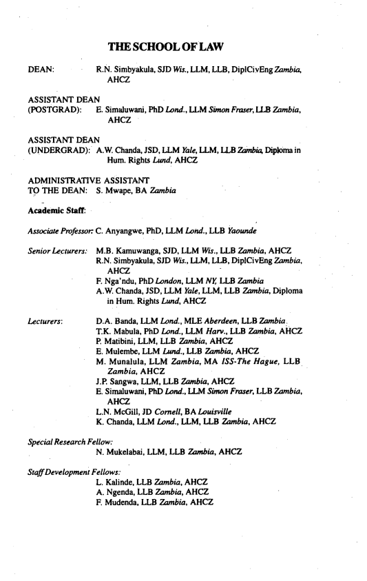 handle is hein.journals/zambia29 and id is 1 raw text is: 



                  THE SCHOOL OF LAW

DEAN:          R.N. Simbyakula, SJD Wis., LLM, LLB, DipICivEngZambia,
                 AHCZ

ASSISTANT DEAN
(POSTGRAD):    E. Simaluwan, PhD Lond., LLM Simon Fraser, LLB Zambia,
                  AHCZ

ASSISTANT DEAN
(UNDERGRAD): A.W. Chanda, JSD, LLM Yale, LLM, LLB Zambia Diploma in
                 Hum. Rights Lund, AHCZ

ADMINISTRATIVE ASSISTANT
TO THE DEAN: S. Mwape, BA Zambia

Academic Staff:

Associate Professor C. Anyangwe, PhD, LLM Land., LLB Yaounde

Senior Lecturers: M.B. Kamuwanga, SJD, LLM Wis., LLB Zambia, AHCZ
               R.N. Simbyakula, SJD Wis., LLM, LLB, DiplCivEng Zambia,
                 AHCZ
               F. Nga'ndu, PhD London, LLM NY, LLB Zambia
               A.W. Chanda, JSD, LLM Yale, LLM, LLB Zambia, Diploma
                 in Hum. Rights Lund, AHCZ

Lecturers:     D.A. Banda, LLM Lond., MLE Aberdeen, LLB Zambia.
               T.K. Mabula, PhD Lond., LLM Harv., LLB Zambia, AHCZ
               P. Matibini, LLM, LLB Zambia, AHCZ
               E. Mulembe, LLM Land., LLB Zambia, AHCZ
               M. Munalula, LLM Zambia, MA ISS-The Hague, LLB
                 Zambia, AHCZ
               J.P. Sangwa, LLM, LLB Zambia, AHCZ
               E. Simaluwani, PhD Land., LLM Simon Fraser, LLB Zambia,
                 AHCZ
               L.N. McGill, JD Cornell, BA Louisville
               K. Chanda, LLM Lond., LLM, LLB Zambia, AHCZ

Special Research Fellow:
               N. Mukelabai, LLM, LLB Zambia, AHCZ

Staff Development Fellows:
               L. Kalinde, LLB Zambia, AHCZ
               A. Ngenda, LLB Zambia, AHCZ
               F. Mudenda, LLB Zambia, AHCZ


