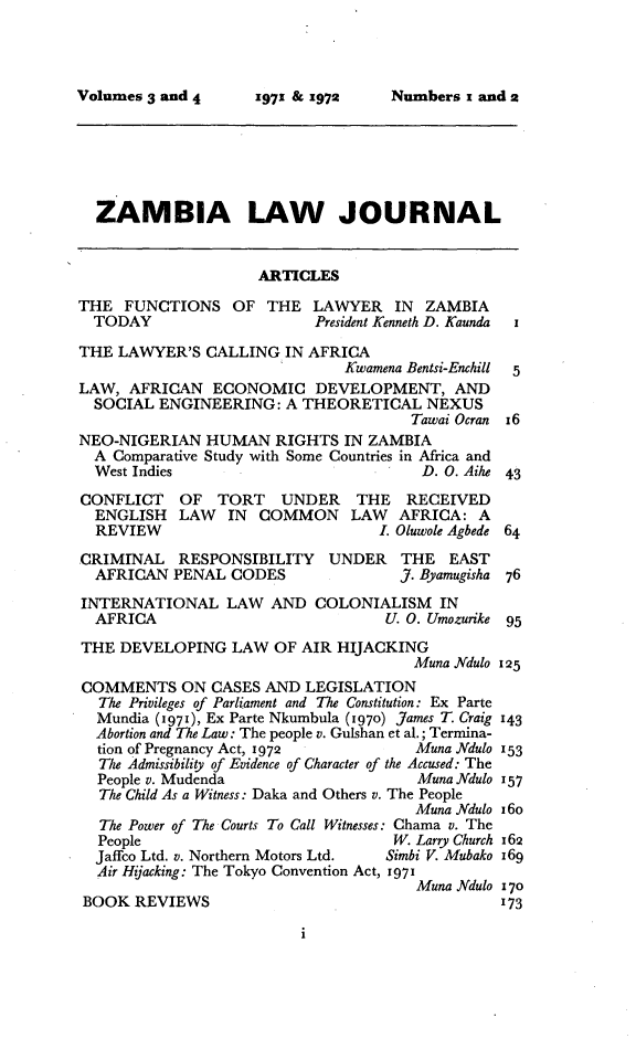handle is hein.journals/zambia3 and id is 1 raw text is: 




Numbers i and 2


  ZAMBIA LAW JOURNAL


                    ARTICLES

THE FUNCTIONS OF THE LAWYER IN ZAMBIA
  TODAY                    President Kenneth D. Kaunda i

THE LAWYER'S CALLING IN AFRICA
                              Kwamena Bentsi-Enchill  5
LAW, AFRICAN ECONOMIC DEVELOPMENT, AND
  SOCIAL ENGINEERING: A THEORETICAL NEXUS
                                      Tawai Ocran x6
NEO-NIGERIAN HUMAN RIGHTS IN ZAMBIA
  A Comparative Study with Some Countries in Africa and
  West Indies                          D. 0. Aihe 43

CONFLICT   OF TORT     UNDER   THE   RECEIVED
  ENGLISH LAW    IN COMMON LAW      AFRICA: A
  REVIEW                          I. Oluwole Agbede 64

CRIMINAL RESPONSIBILITY     UNDER    THE EAST
  AFRICAN PENAL CODES               J. Byamugisha 76

INTERNATIONAL LAW AND COLONIALISM IN
  AFRICA                           U. 0. Umozurike 95

THE DEVELOPING LAW OF AIR HIJACKING
                                      Muna Ndulo 125
COMMENTS ON CASES AND LEGISLATION
  The Privileges of Parliament and The Constitution: Ex Parte
  Mundia (i97i), Ex Parte Nkumbula (1970) James T. Craig 143
  Abortion and The Law: The people v. Gulshan et al.; Termina-
  tion of Pregnancy Act, 1972         Muna Ndulo 153
  The Admissibility of Evidence of Character of the Accused: The
  People v. Mudenda                   Muna Ndulo 157
  The Child As a Witness: Daka and Others v. The People
                                      Muna Ndulo i6o
  The Power of The Courts To Call Witnesses: Chama v. The
  People                            W. Larry Church 162
  Jaffco Ltd. v. Northern Motors Ltd.  Simbi V. Mubako 169
  Air Hyacking: The Tokyo Convention Act, 1971
                                      Muna Ndulo 170
BOOK REVIEWS                                    173


Volumes 3 and 4


197.1 & 1972


