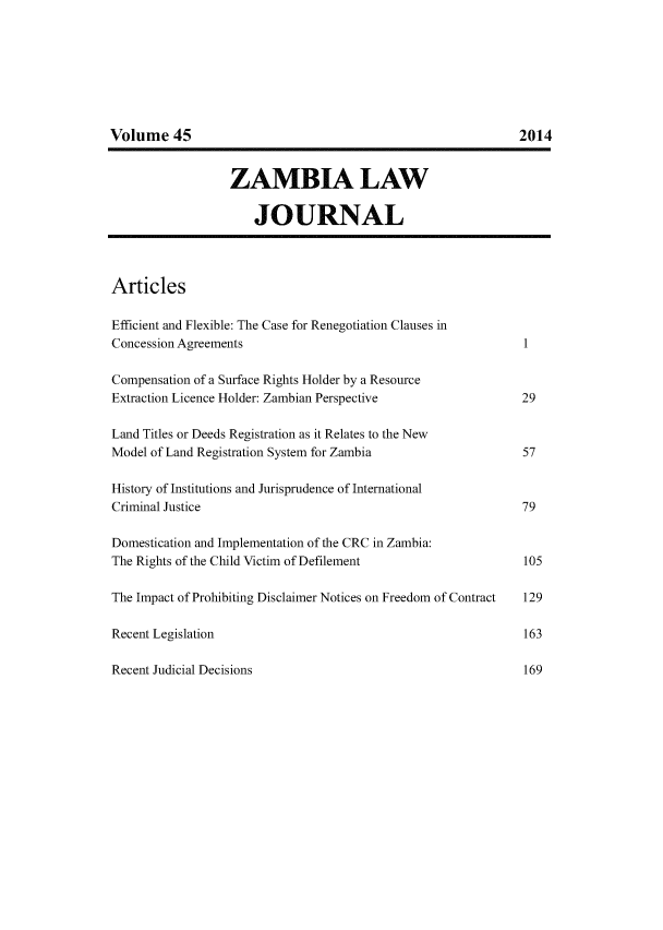 handle is hein.journals/zambia45 and id is 1 raw text is: 







Volume 45


                  ZAMBIA LAW

                      JOURNAL




Articles

Efficient and Flexible: The Case for Renegotiation Clauses in
Concession Agreements                                         I

Compensation of a Surface Rights Holder by a Resource
Extraction Licence Holder: Zambian Perspective                29

Land Titles or Deeds Registration as it Relates to the New
Model of Land Registration System for Zambia                  57

History of Institutions and Jurisprudence of International
Criminal Justice                                              79

Domestication and Implementation of the CRC in Zambia:
The Rights of the Child Victim of Defilement                  105

The Impact of Prohibiting Disclaimer Notices on Freedom of Contract  129

Recent Legislation                                            163

Recent Judicial Decisions                                     169


2014


