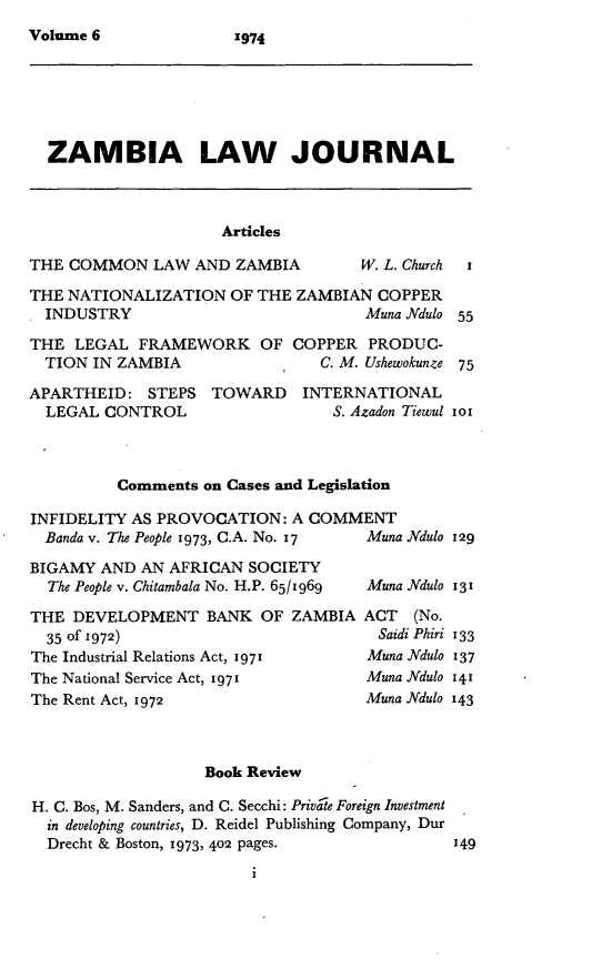 handle is hein.journals/zambia6 and id is 1 raw text is: 
Volume 6


  ZAMBIA LAW JOURNAL



                     Articles

THE COMMON LAW AND ZAMBIA           W. L. Church i

THE NATIONALIZATION OF THE ZAMBIAN COPPER
  INDUSTRY                           Muna Ndulo 55

THE LEGAL FRAMEWORK OF COPPER PRODUC-
  TION IN ZAMBIA                C. M. Ushewokunze 75

APARTHEID: STEPS TOWARD       INTERNATIONAL
  LEGAL CONTROL                  S. Azadon Tiewul iox



          Comments on Cases and Legislation

INFIDELITY AS PROVOCATION: A COMMENT
  Banda v. The People 1973, C.A. No. 17  Muna .Mdulo 129

BIGAMY AND AN AFRICAN SOCIETY
  The People v. Chitambala No. H.P. 65/1969  Muna Ndulo 131

THE DEVELOPMENT BANK OF ZAMBIA ACT (No.
  35 of 1972)                         Saidi Phiri 133
The Industrial Relations Act, 1971   Muna ]'dulo 137
The National Service Act, i971       Muna ]'dulo 141
The Rent Act, 1972                   Muna Ndulo 143



                   Book Review

H. C. Bos, M. Sanders, and C. Secchi: Private Foreign Investment
  in developing countries, D. Reidel Publishing Company, Dur
  Drecht & Boston, 1973, 402 pages.           149


1974


