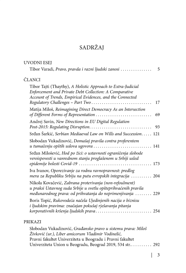 handle is hein.journals/zapisi11 and id is 1 raw text is: 








SADRZAJ


UVODNI ESEJ
   Tibor Varadi, Pravo, pravda i razni ljudski zanosi ...............  5

CLANCI
   Tibor Tajti (Thaythy), A Holistic Approach to Extra-Judicial
   Enforcement and Private Debt Collection: A Comparative
   Account of Trends, Empirical Evidences, and the Connected
   Regulatory Challenges - Part Two ............................  17
   Matija Milos, Reimagining Direct Democracy As an Intersection
   of Different Forms of Representation .......................... 69
   Andrej Savin, New Directions in EU Digital Regulation
   Post-2015: Regulating Disruption ............................. 93
   Srdan Sarkik, Serbian Mediaeval Law on Wills and Succession..... 121
   Slobodan Vukadinovik, Domasaj pravila contra proferentem
   u tumacenju opstih uslova ugovora ..........................  141
   Srdan Milosevik, Hod po zici: o ustavnosti ogranicenja slobode
   veroispovesti u vanrednom stanju proglasenom u Srbiji usled
   epidemije bolesti Covid-19 ................................... 173
   Iva Ivanov, Oporezivanje za rodnu ravnopravnost: predlog
   mera za Republiku Srbiju na putu evropskih integracija .......... 204
   Nikola Kovacevik, Zabrana proterivanja (non-refoulment)
   u praksi Ustavnog suda Srbije u svetlu opsteprihvacenih pravila
   medunarodnog  prava: od prihvatanja do neprimenjivanja ........ 229
   Boris Topic, Rukovodea nacela Ujedinjenih nacija o biznisu
   i ljudskim pravima: znacajan pokusaj rjesavanja pitanja
   korporativnih krienja ljudskih prava .......................... 254

PRIKAZI
   Slobodan Vukadinovik, Gradansko pravo u sistemu prava: Milos
   2ivkovi (ur.), Liber amicorum Vladimir Vodineli,
   Pravni fakultet Univerziteta u Beogradu i Pravni fakultet
   Univerziteta Union u Beogradu, Beograd 2019, 534 str........... 292


