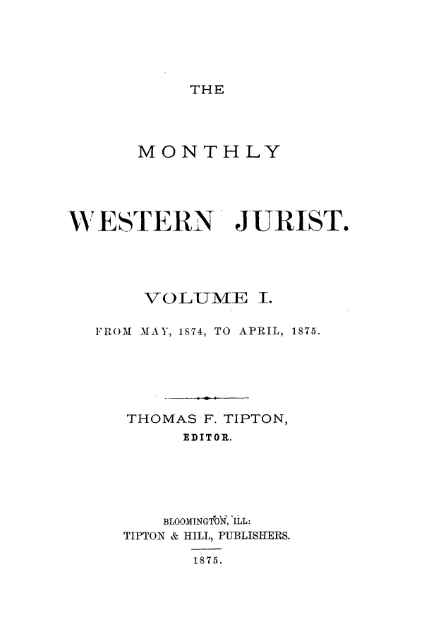 handle is hein.journals/zaqr1 and id is 1 raw text is: THE

MONTHLY
WESTERN JURIST.
VOLUME I.
FROM  MAY, 1874, TO APRIL, 1875.
THOMAS F. TIPTON,
EDITOR.
BLOOMINGT'ON, ILL:
TIPTON & HILL, PUBLISHERS.
1875.


