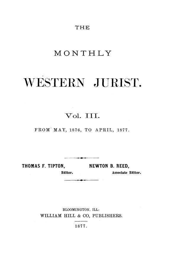 handle is hein.journals/zaqr3 and id is 1 raw text is: THE

MONTHLY
WESTERN JURIST.
Vol. III.
FROM' MAY, 1876, TO APRIL, 1877.

THOMAS F. TIPTON,
Editor.

NEWTON B. REED,
Associate Editor.

BLOOMINGTON, ILL:
WILLIAM HILL & CO, PUBLISHERS.
1877.


