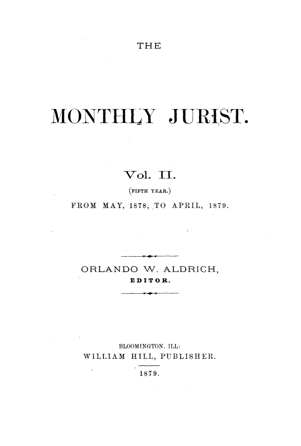 handle is hein.journals/zaqr5 and id is 1 raw text is: THE

MONTHLY JURIST.
Vol. II.
(FIFTH YEAR.)
FROM MAY, 1878, TO APRIL, 1879.
ORLANDO W. ALDRICH,
ED IT 0 R.

BLOOMINGTON, ILL:
WILLIAM HILL, PUBLISHER.
1879.


