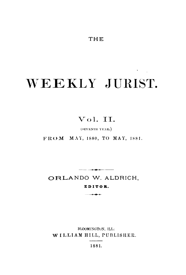handle is hein.journals/zaqr7 and id is 1 raw text is: THE

WEEKLY

JURIST.

V ol. II.
FROM   MAY, 1880, TO MAY, 1881.
OlRLANDO W. ALDRICH,
ED ITO R.
BLOOMINGTUN, ILL:
W ILLIAM HILL, PUBLISIIER.
1881.


