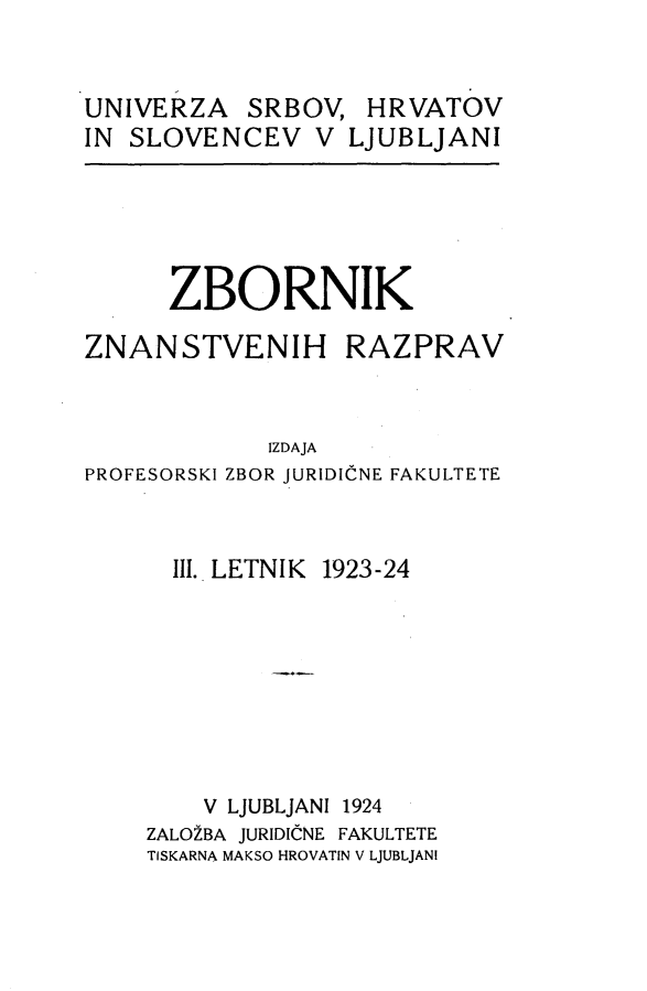handle is hein.journals/zbnazprv3 and id is 1 raw text is: 


UNIVERZA   SRBOV,   HRVATOV
IN SLOVENCEV V LJUBLJANI


ZBORNIK


ZNANSTVENIH


RAZPRAV


             IZDAJA
PROFESORSKI ZBOR JURIDICNE FAKULTETE


      III. LETNIK 1923-24







        V LJUBLJANI 1924
    ZALO2BA JURIDICNE FAKULTETE
    TISKARNA MAKSO HROVATIN V LJUBLJANI


