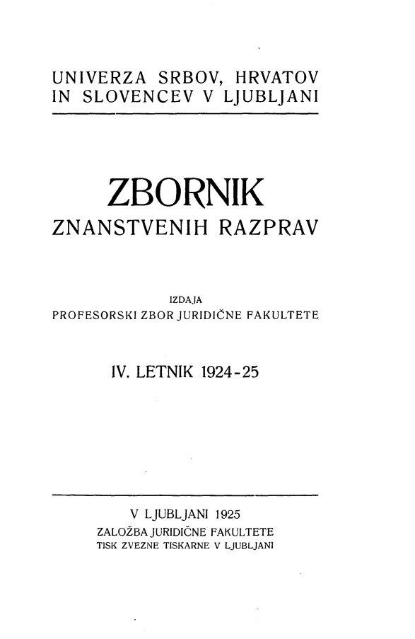 handle is hein.journals/zbnazprv4 and id is 1 raw text is: 



UNIVERZA   SRBOV,   HRVATOV
IN SLOVENCEV V LJUBLJANI


      ZBORNIK

ZNANSTVENIH RAZPRAV



             IZDAJA
PROFESORSKI ZBOR JURIDICNE FAKULTETE


      IV. LETNIK 1924-25


    V LJUBLJANI 1925
ZALOZBA JURIDICNE FAKULTETE
TISK ZVEZNE TISKARNE V LJUBLJANI


